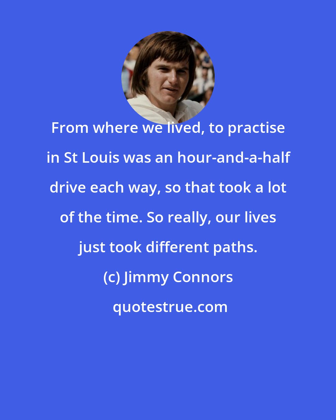 Jimmy Connors: From where we lived, to practise in St Louis was an hour-and-a-half drive each way, so that took a lot of the time. So really, our lives just took different paths.