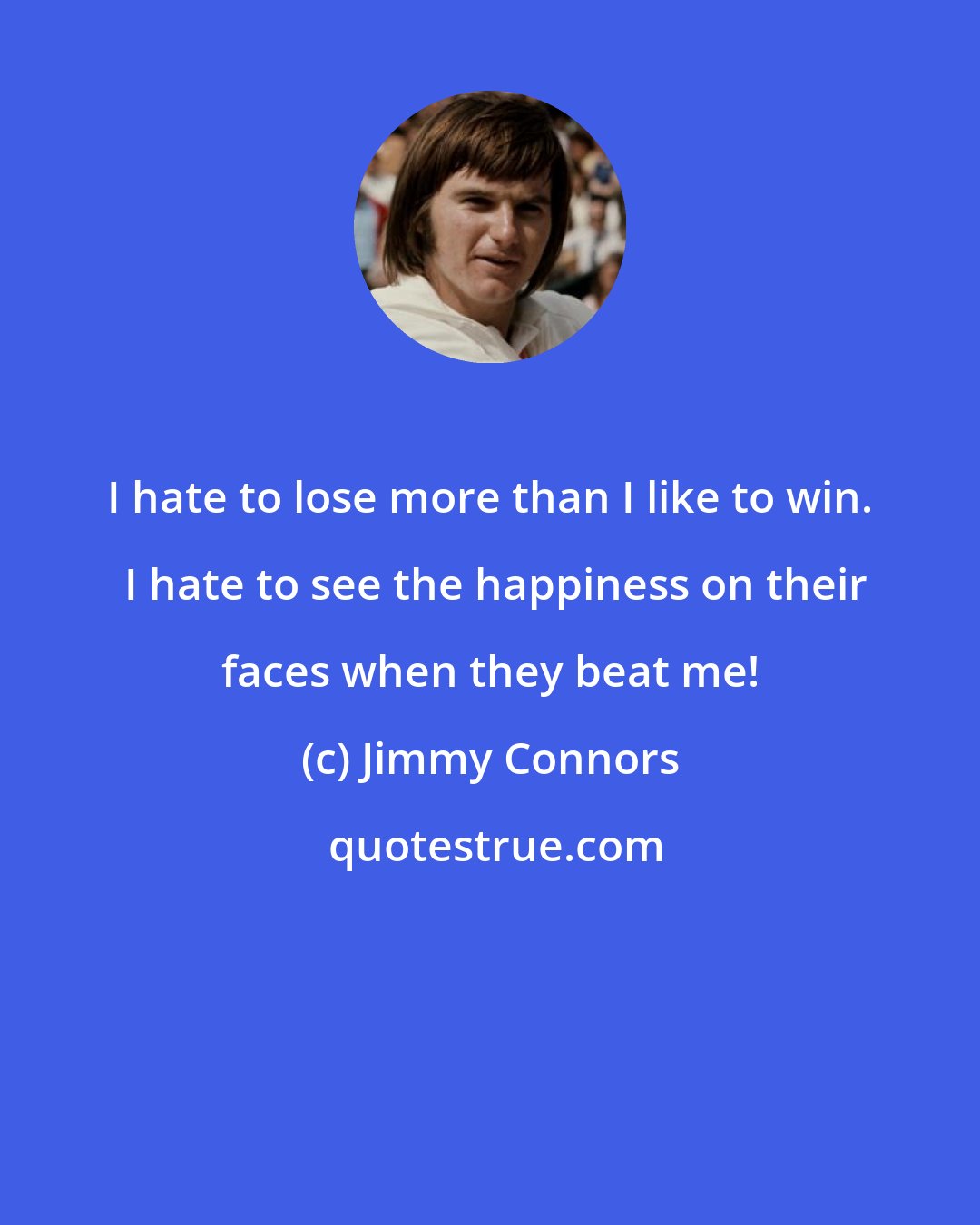 Jimmy Connors: I hate to lose more than I like to win.  I hate to see the happiness on their faces when they beat me!