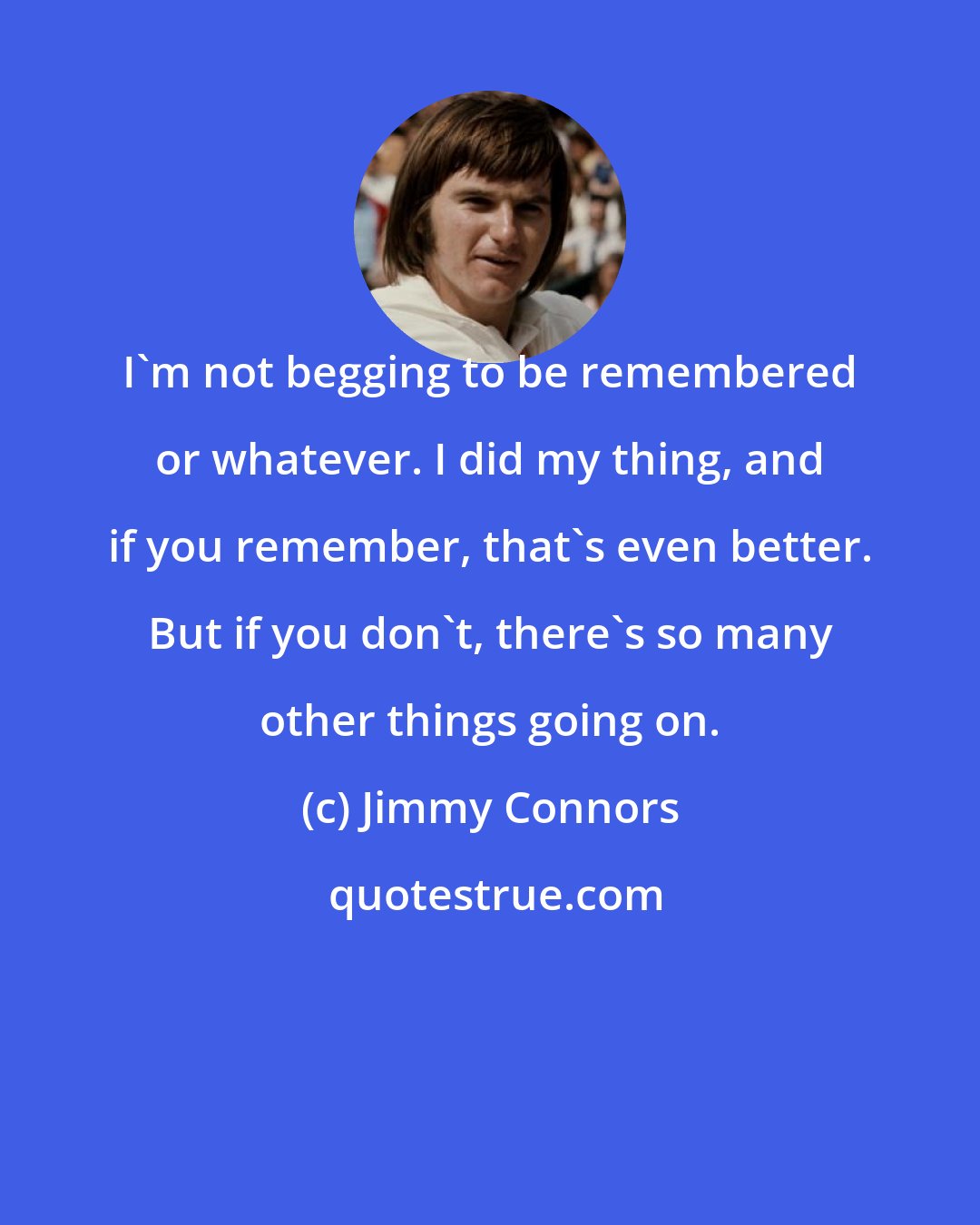 Jimmy Connors: I'm not begging to be remembered or whatever. I did my thing, and if you remember, that's even better. But if you don't, there's so many other things going on.