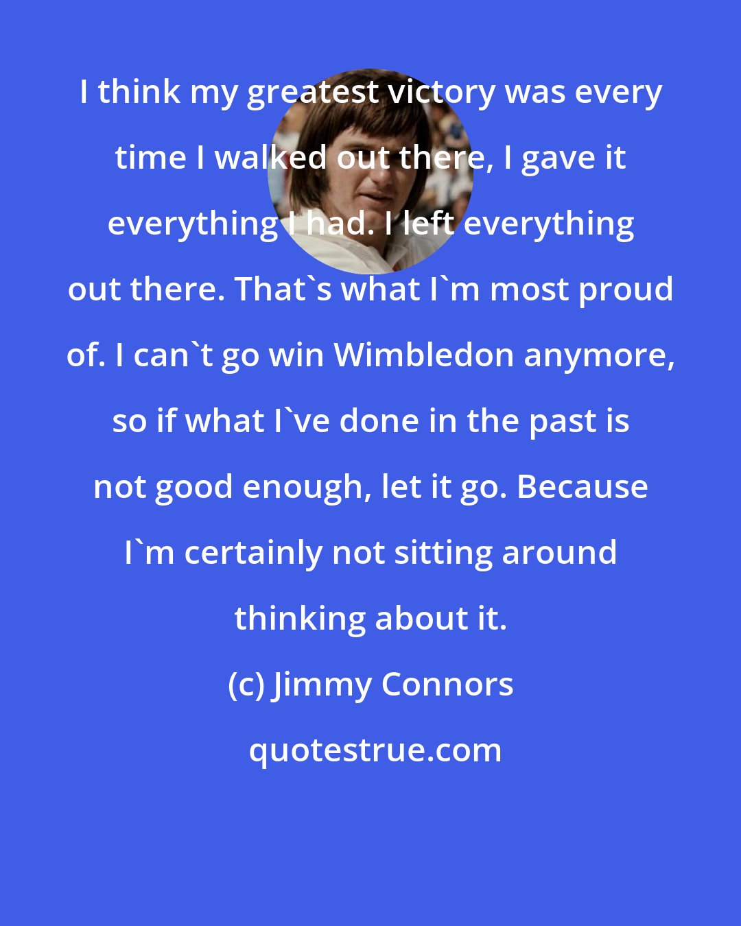 Jimmy Connors: I think my greatest victory was every time I walked out there, I gave it everything I had. I left everything out there. That's what I'm most proud of. I can't go win Wimbledon anymore, so if what I've done in the past is not good enough, let it go. Because I'm certainly not sitting around thinking about it.