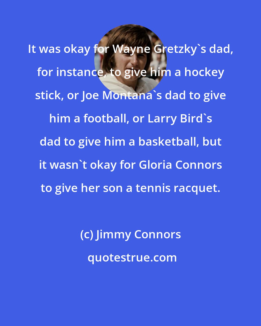 Jimmy Connors: It was okay for Wayne Gretzky's dad, for instance, to give him a hockey stick, or Joe Montana's dad to give him a football, or Larry Bird's dad to give him a basketball, but it wasn't okay for Gloria Connors to give her son a tennis racquet.