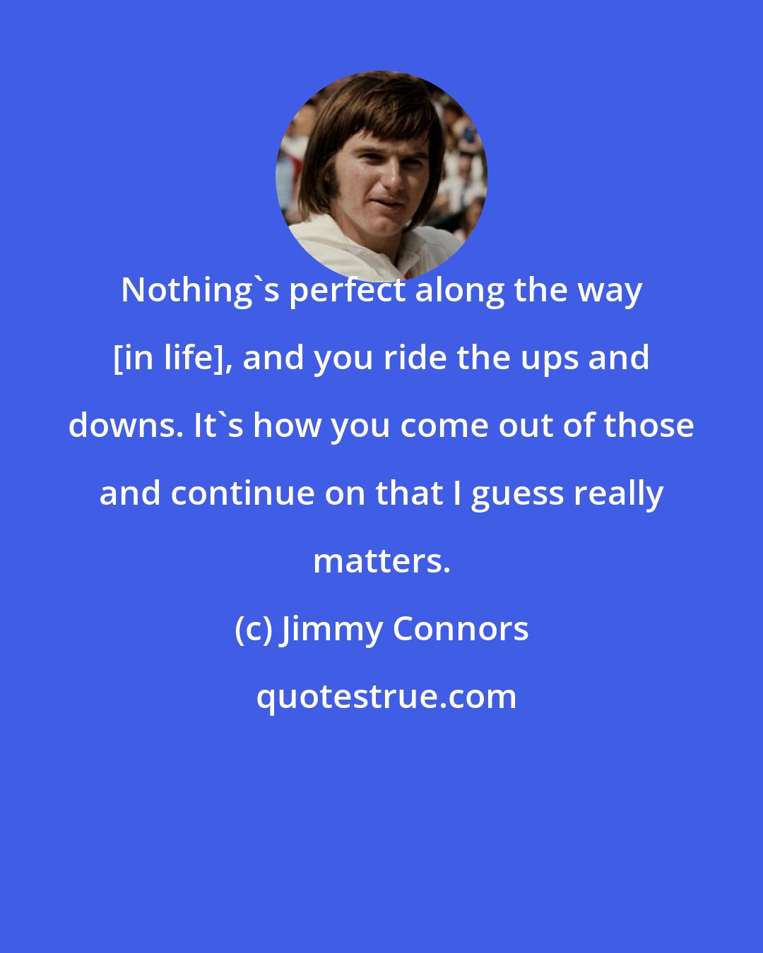 Jimmy Connors: Nothing's perfect along the way [in life], and you ride the ups and downs. It's how you come out of those and continue on that I guess really matters.