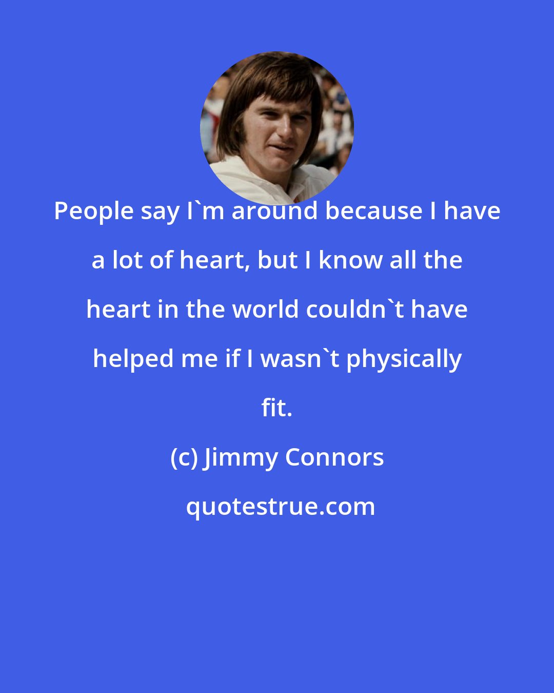 Jimmy Connors: People say I'm around because I have a lot of heart, but I know all the heart in the world couldn't have helped me if I wasn't physically fit.