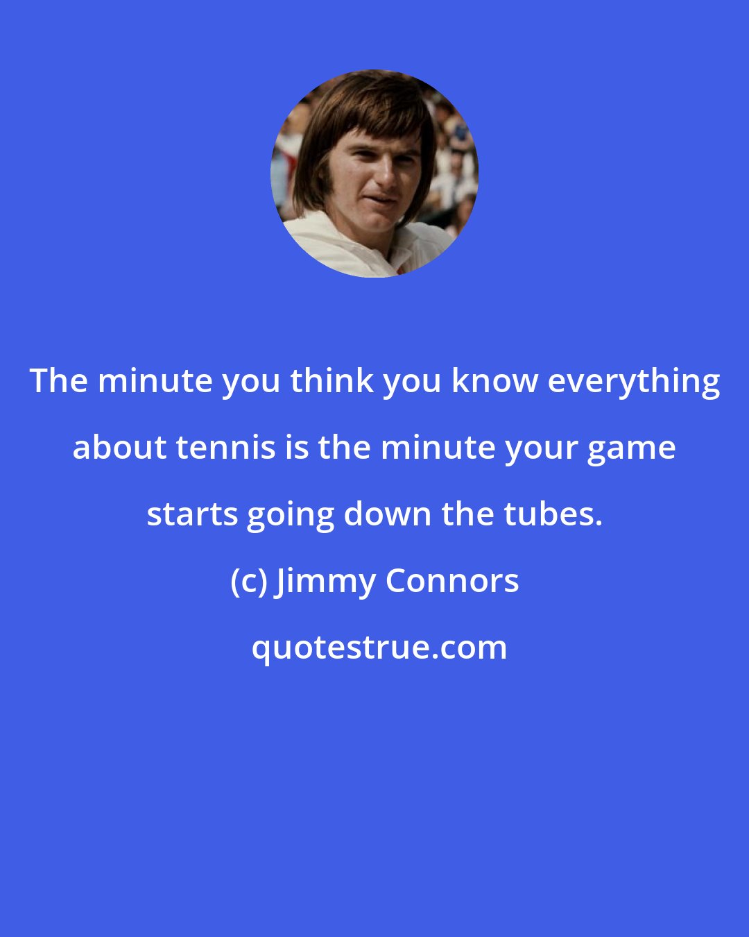 Jimmy Connors: The minute you think you know everything about tennis is the minute your game starts going down the tubes.