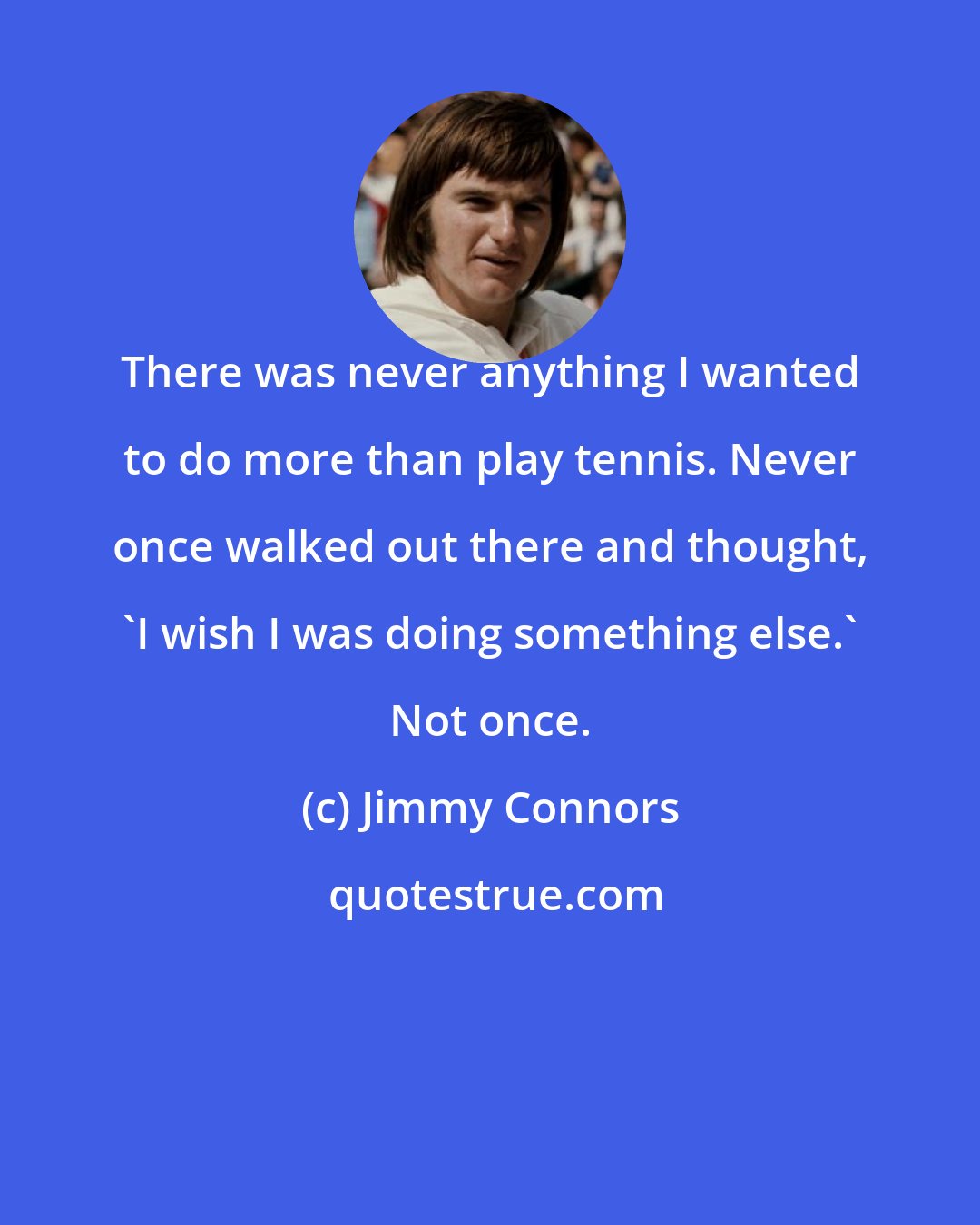 Jimmy Connors: There was never anything I wanted to do more than play tennis. Never once walked out there and thought, 'I wish I was doing something else.' Not once.