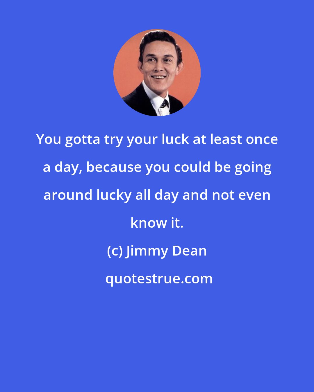 Jimmy Dean: You gotta try your luck at least once a day, because you could be going around lucky all day and not even know it.