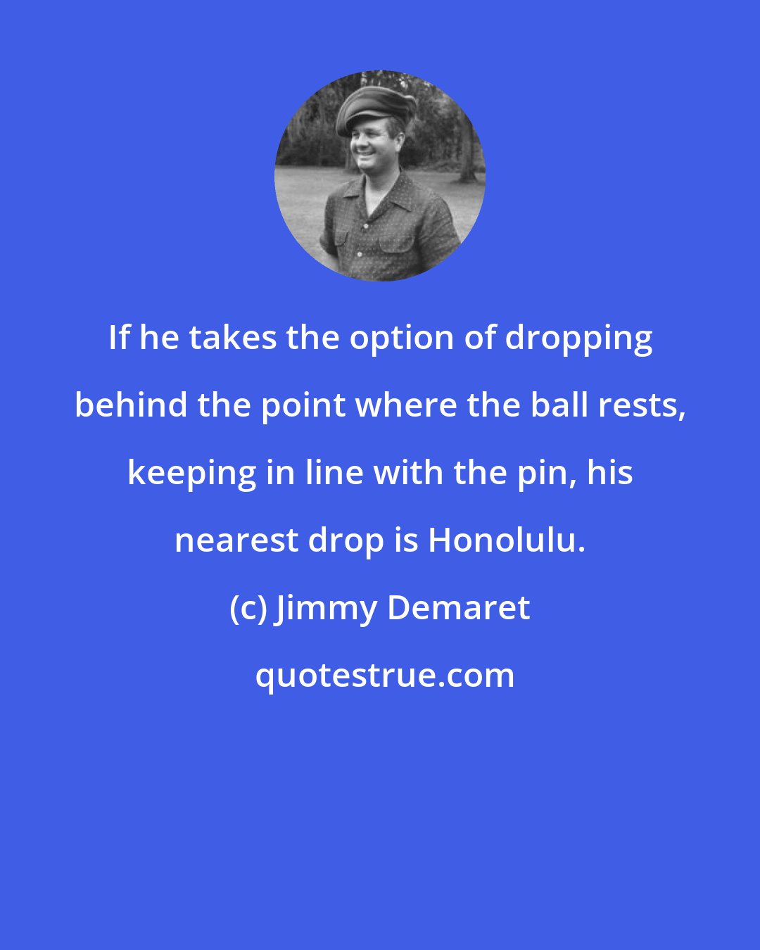 Jimmy Demaret: If he takes the option of dropping behind the point where the ball rests, keeping in line with the pin, his nearest drop is Honolulu.