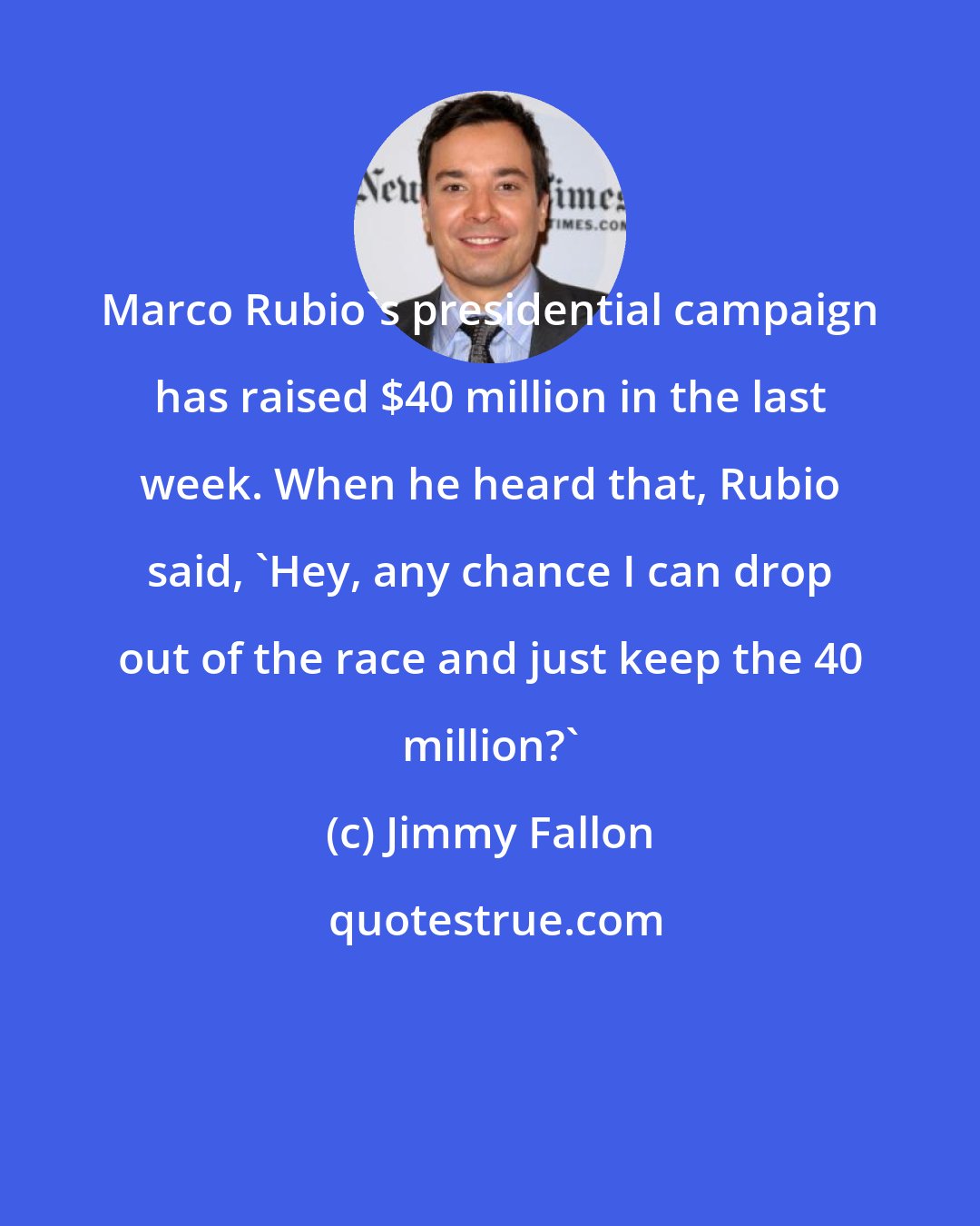 Jimmy Fallon: Marco Rubio's presidential campaign has raised $40 million in the last week. When he heard that, Rubio said, 'Hey, any chance I can drop out of the race and just keep the 40 million?'