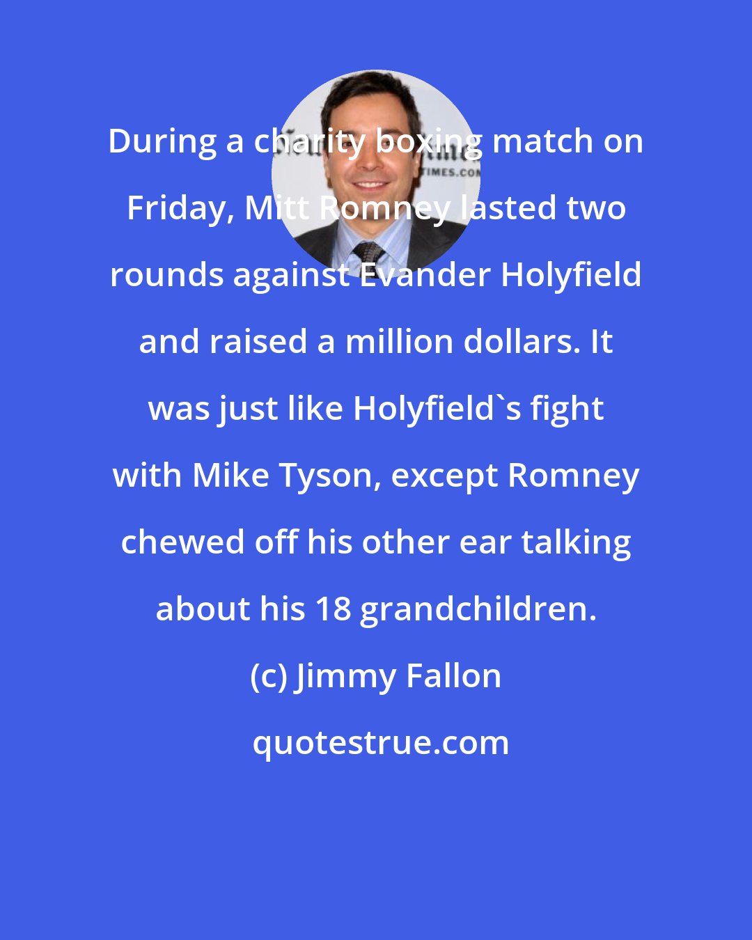 Jimmy Fallon: During a charity boxing match on Friday, Mitt Romney lasted two rounds against Evander Holyfield and raised a million dollars. It was just like Holyfield's fight with Mike Tyson, except Romney chewed off his other ear talking about his 18 grandchildren.