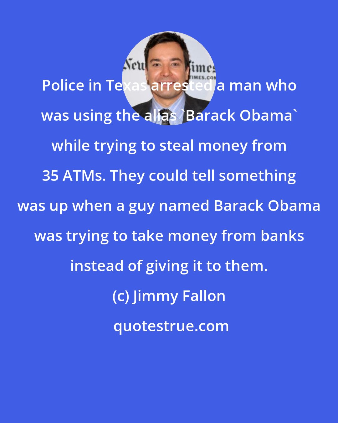 Jimmy Fallon: Police in Texas arrested a man who was using the alias 'Barack Obama' while trying to steal money from 35 ATMs. They could tell something was up when a guy named Barack Obama was trying to take money from banks instead of giving it to them.