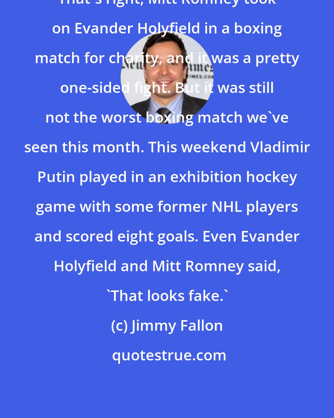 Jimmy Fallon: That's right, Mitt Romney took on Evander Holyfield in a boxing match for charity, and it was a pretty one-sided fight. But it was still not the worst boxing match we've seen this month. This weekend Vladimir Putin played in an exhibition hockey game with some former NHL players and scored eight goals. Even Evander Holyfield and Mitt Romney said, 'That looks fake.'