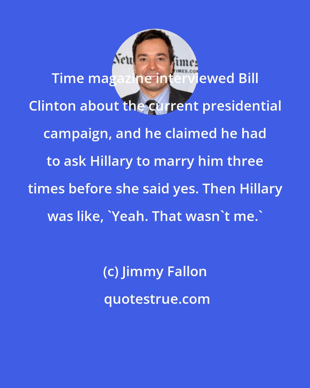 Jimmy Fallon: Time magazine interviewed Bill Clinton about the current presidential campaign, and he claimed he had to ask Hillary to marry him three times before she said yes. Then Hillary was like, 'Yeah. That wasn't me.'