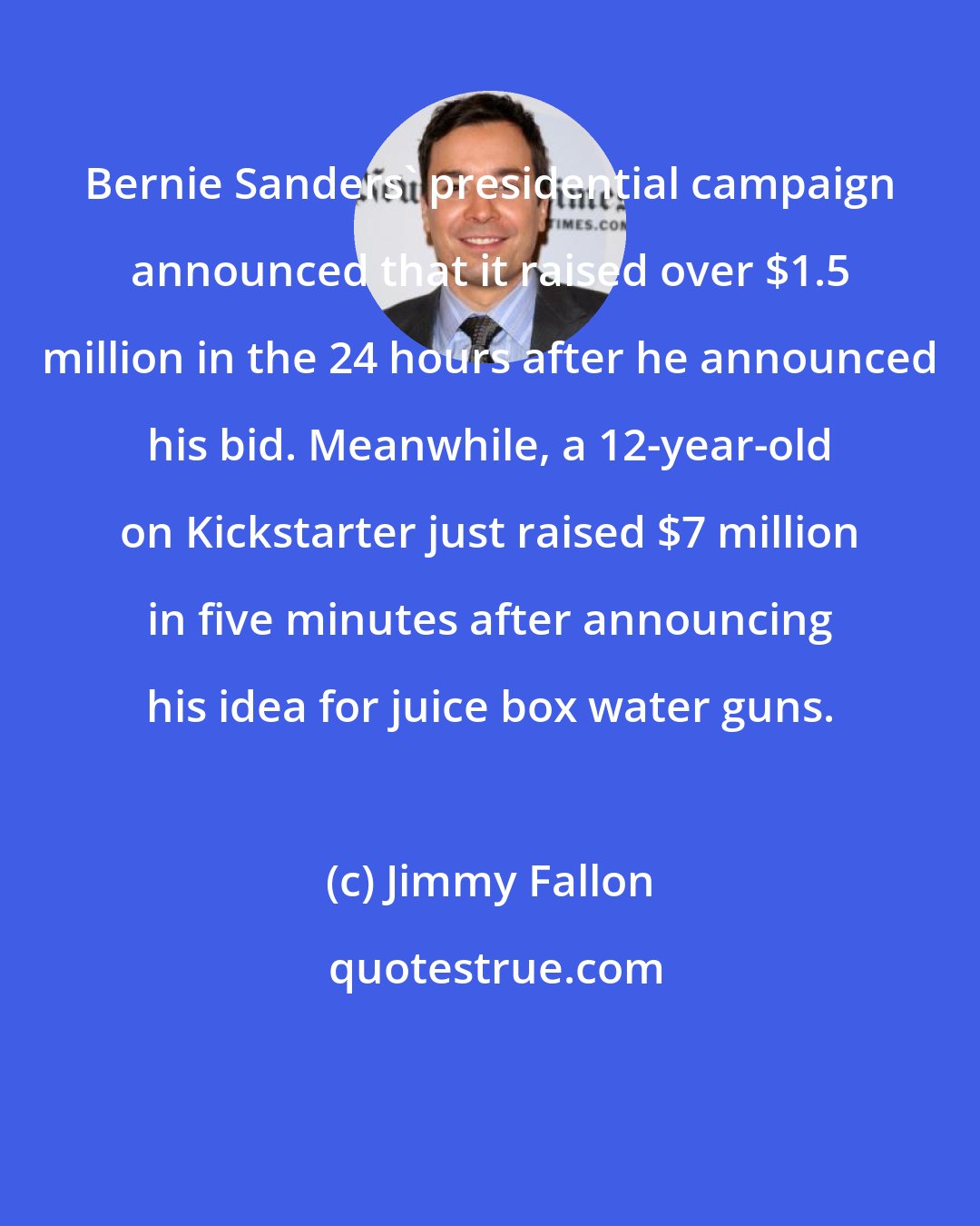 Jimmy Fallon: Bernie Sanders' presidential campaign announced that it raised over $1.5 million in the 24 hours after he announced his bid. Meanwhile, a 12-year-old on Kickstarter just raised $7 million in five minutes after announcing his idea for juice box water guns.