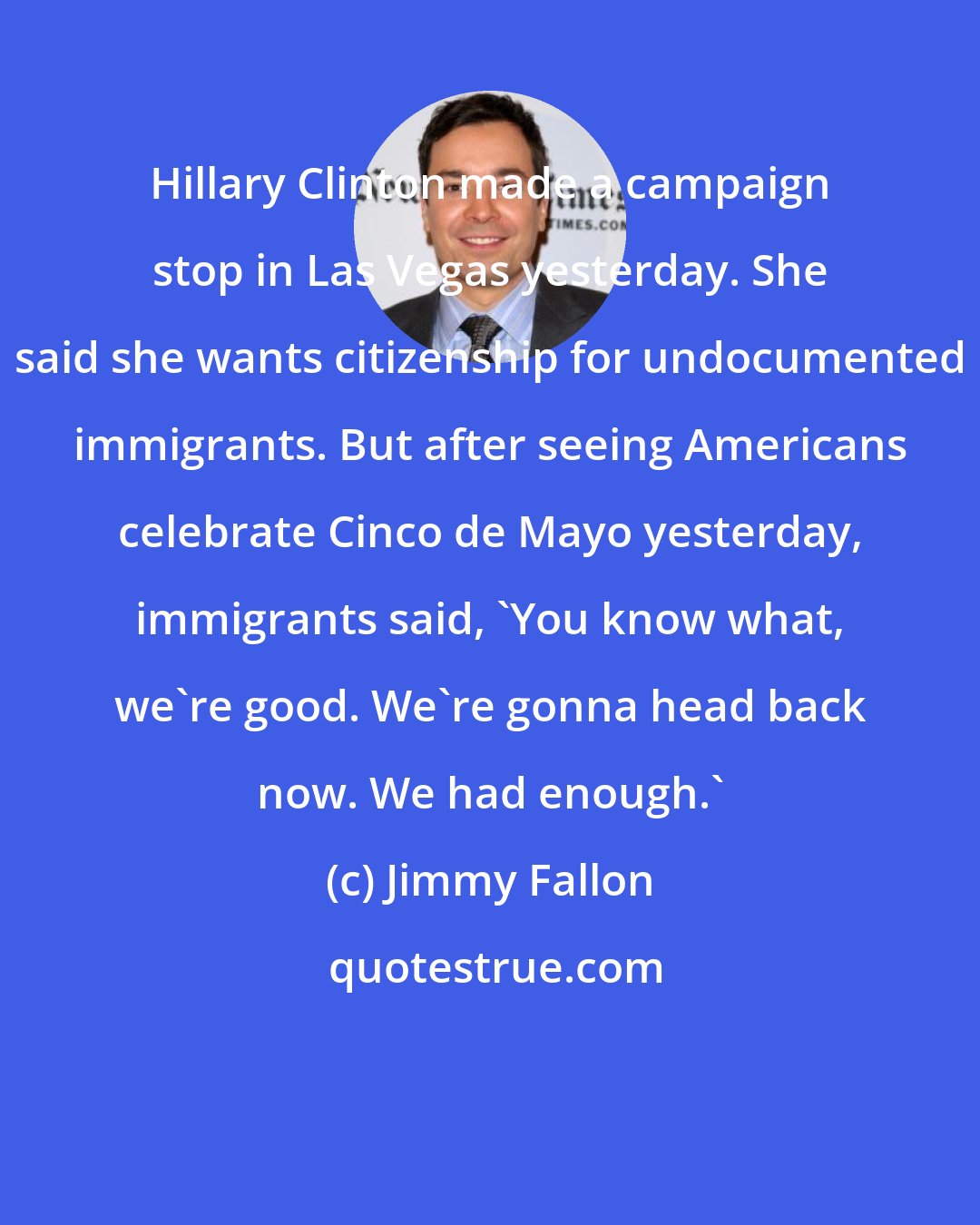 Jimmy Fallon: Hillary Clinton made a campaign stop in Las Vegas yesterday. She said she wants citizenship for undocumented immigrants. But after seeing Americans celebrate Cinco de Mayo yesterday, immigrants said, 'You know what, we're good. We're gonna head back now. We had enough.'