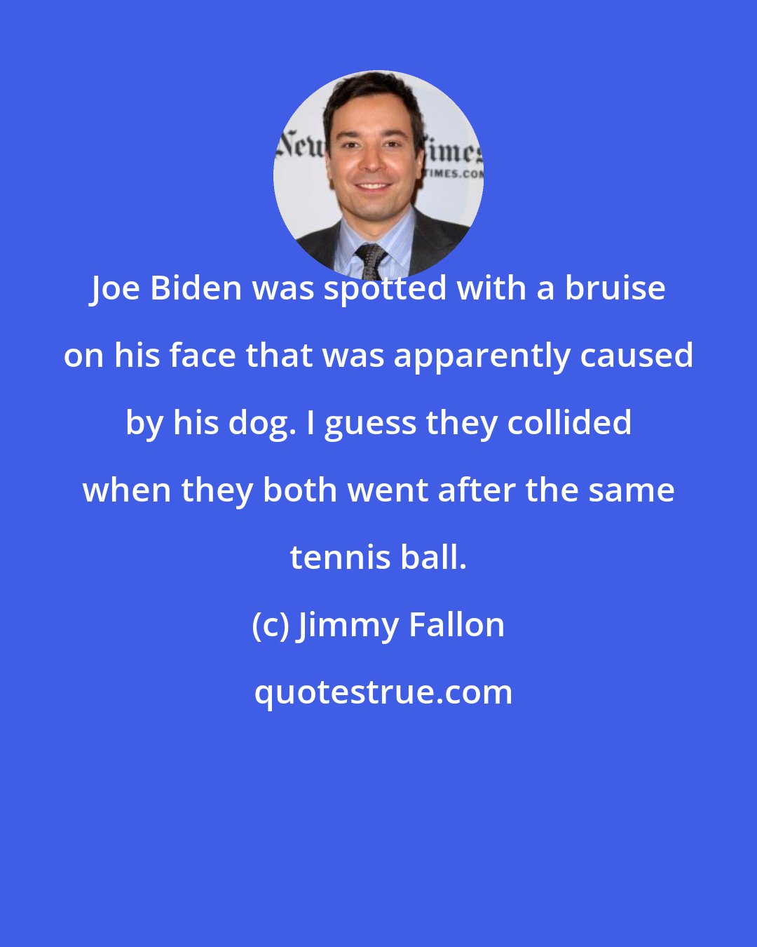 Jimmy Fallon: Joe Biden was spotted with a bruise on his face that was apparently caused by his dog. I guess they collided when they both went after the same tennis ball.