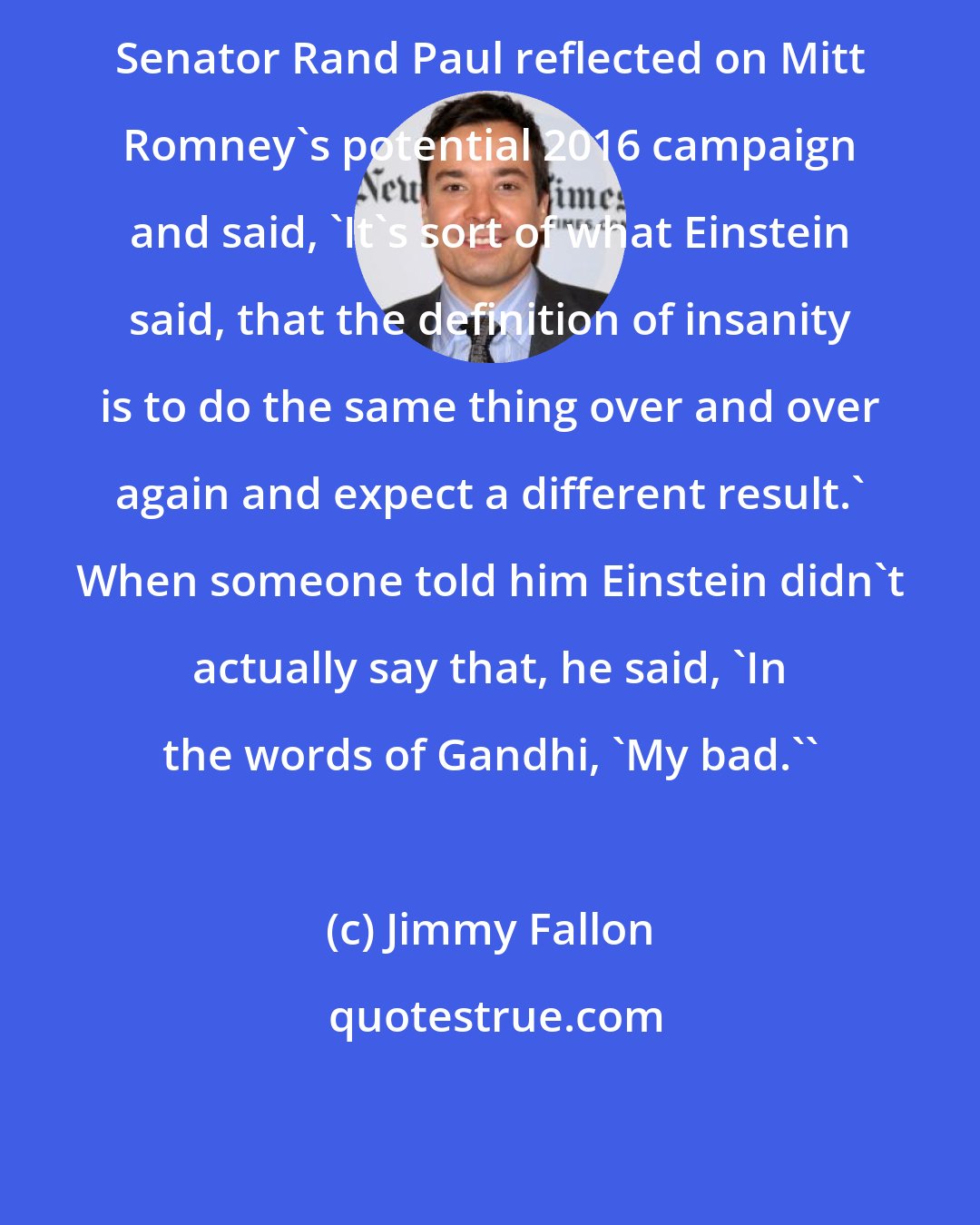 Jimmy Fallon: Senator Rand Paul reflected on Mitt Romney's potential 2016 campaign and said, 'It's sort of what Einstein said, that the definition of insanity is to do the same thing over and over again and expect a different result.' When someone told him Einstein didn't actually say that, he said, 'In the words of Gandhi, 'My bad.''