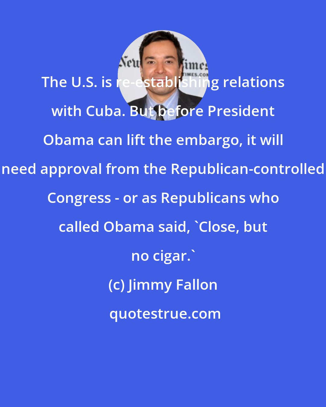 Jimmy Fallon: The U.S. is re-establishing relations with Cuba. But before President Obama can lift the embargo, it will need approval from the Republican-controlled Congress - or as Republicans who called Obama said, 'Close, but no cigar.'