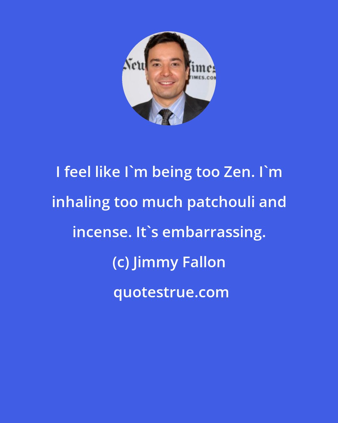 Jimmy Fallon: I feel like I'm being too Zen. I'm inhaling too much patchouli and incense. It's embarrassing.