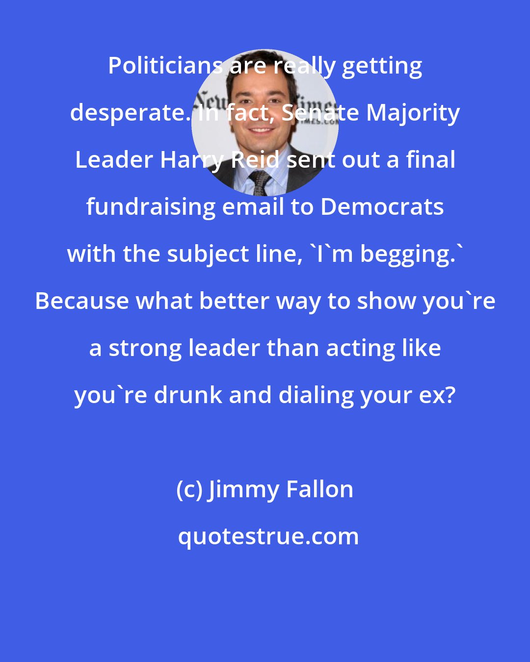 Jimmy Fallon: Politicians are really getting desperate. In fact, Senate Majority Leader Harry Reid sent out a final fundraising email to Democrats with the subject line, 'I'm begging.' Because what better way to show you're a strong leader than acting like you're drunk and dialing your ex?