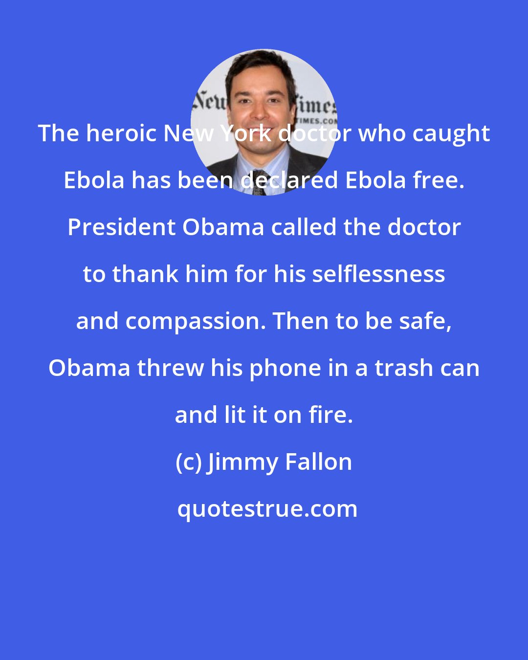 Jimmy Fallon: The heroic New York doctor who caught Ebola has been declared Ebola free. President Obama called the doctor to thank him for his selflessness and compassion. Then to be safe, Obama threw his phone in a trash can and lit it on fire.