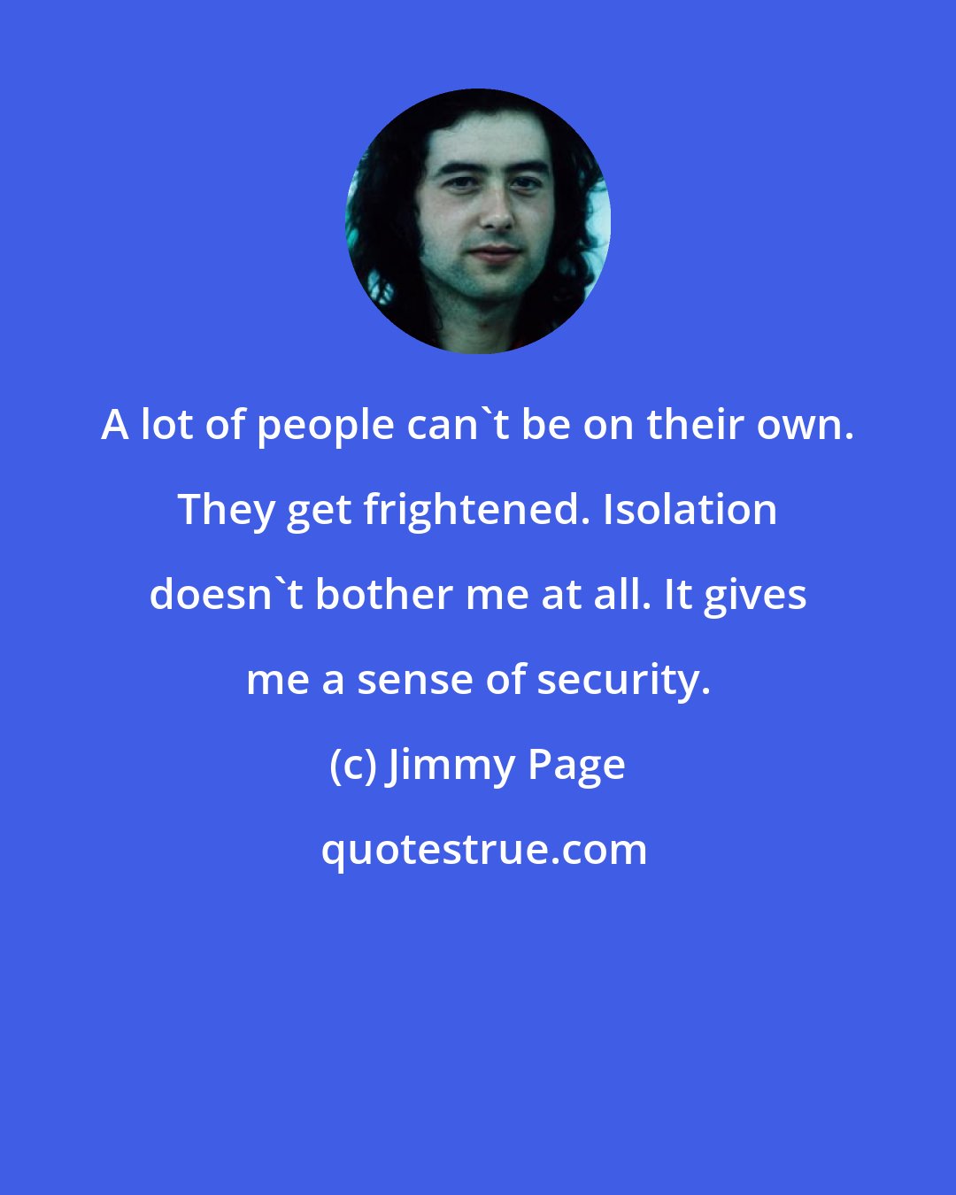 Jimmy Page: A lot of people can't be on their own. They get frightened. Isolation doesn't bother me at all. It gives me a sense of security.