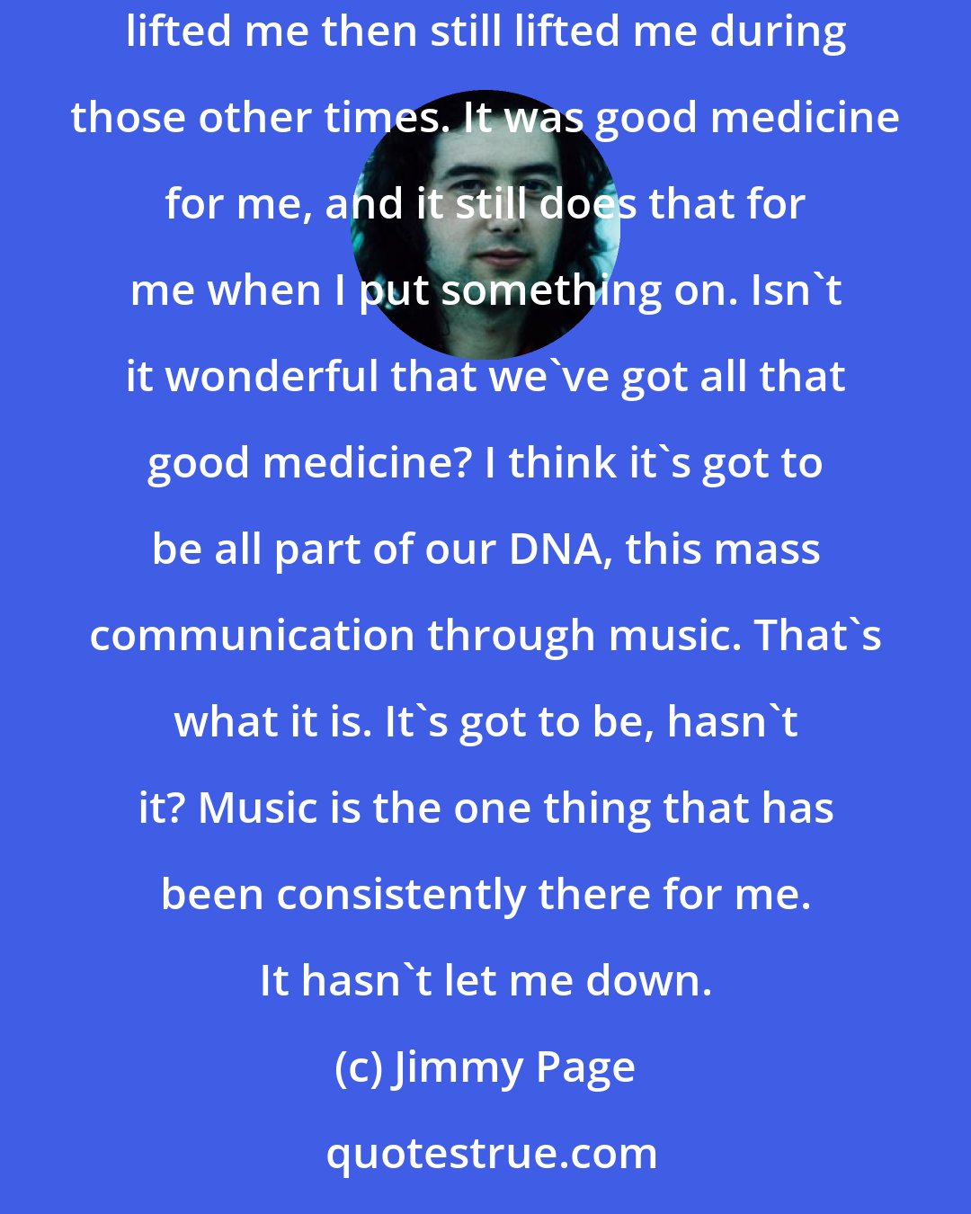 Jimmy Page: If I ever really felt depressed, I would just start putting on all my old records that I played as a kid, because the whole thing that really lifted me then still lifted me during those other times. It was good medicine for me, and it still does that for me when I put something on. Isn't it wonderful that we've got all that good medicine? I think it's got to be all part of our DNA, this mass communication through music. That's what it is. It's got to be, hasn't it? Music is the one thing that has been consistently there for me. It hasn't let me down.