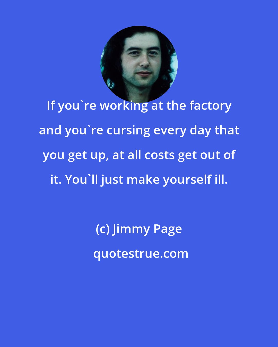 Jimmy Page: If you're working at the factory and you're cursing every day that you get up, at all costs get out of it. You'll just make yourself ill.