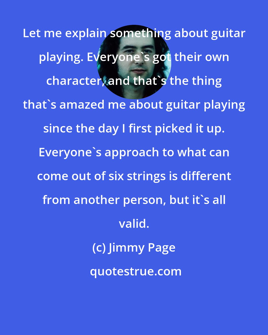 Jimmy Page: Let me explain something about guitar playing. Everyone's got their own character, and that's the thing that's amazed me about guitar playing since the day I first picked it up. Everyone's approach to what can come out of six strings is different from another person, but it's all valid.