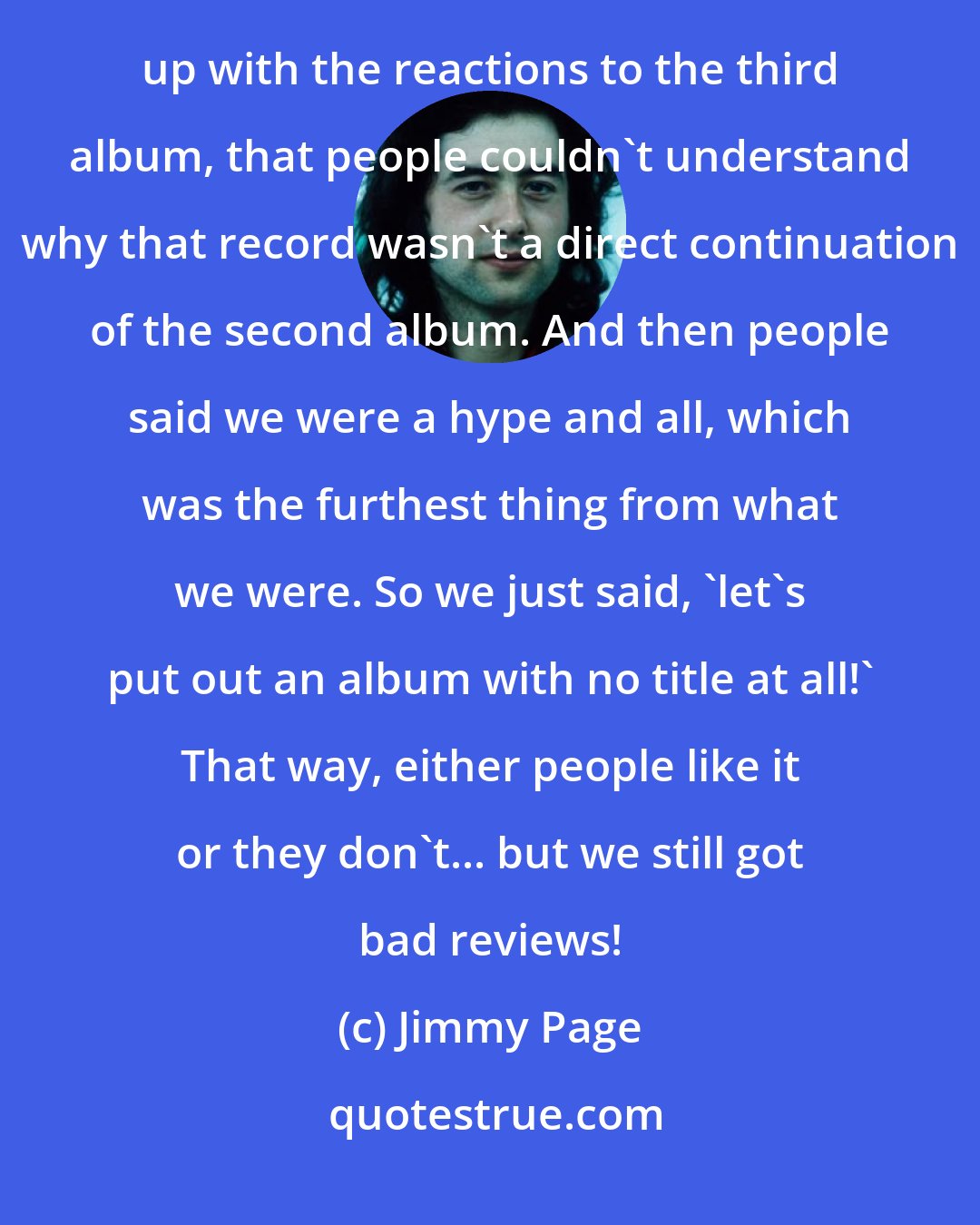 Jimmy Page: Well, Led Zeppelin IV! That's it really. I'll tell you why the album had no title - because we were so fed up with the reactions to the third album, that people couldn't understand why that record wasn't a direct continuation of the second album. And then people said we were a hype and all, which was the furthest thing from what we were. So we just said, `let's put out an album with no title at all!' That way, either people like it or they don't... but we still got bad reviews!