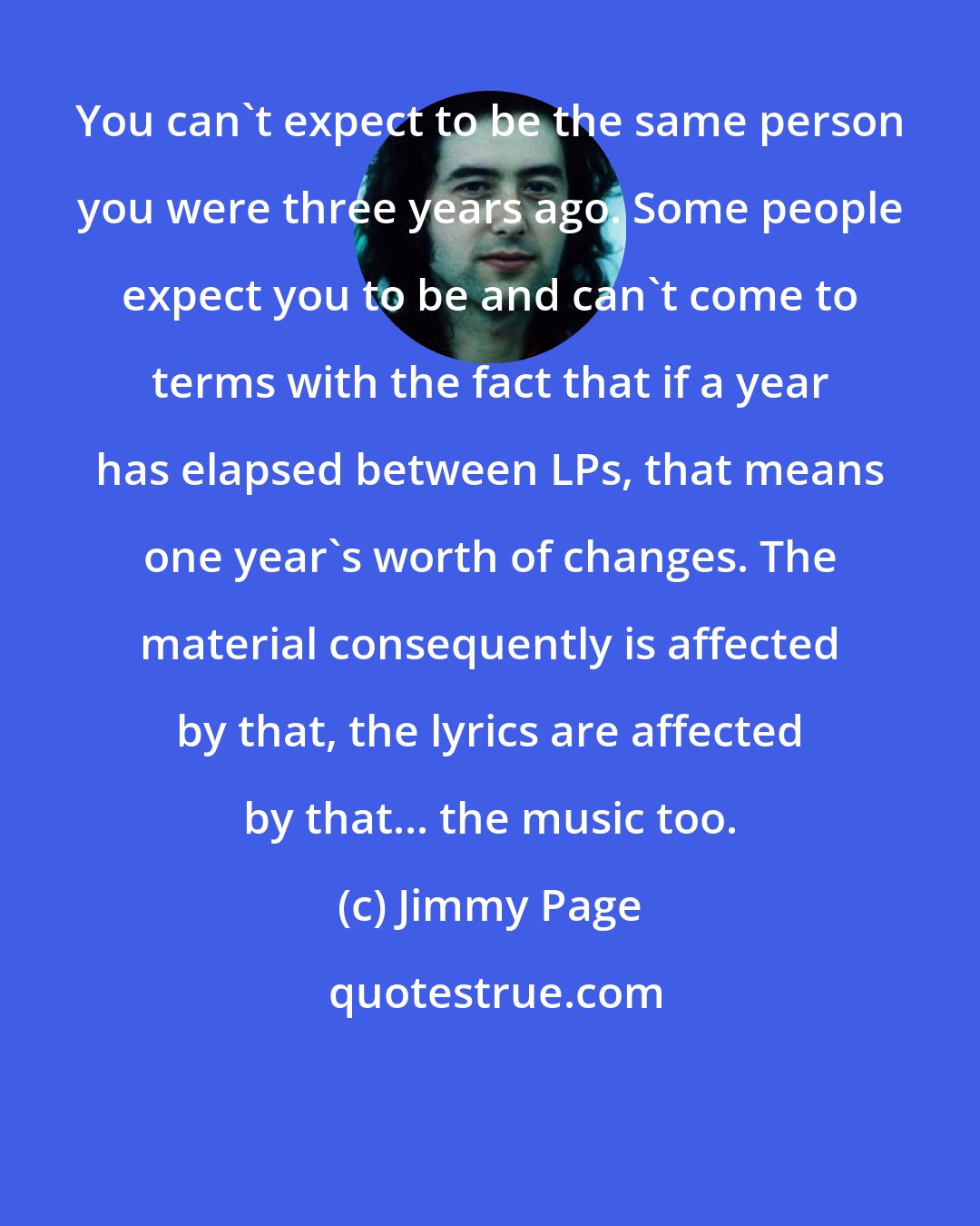 Jimmy Page: You can't expect to be the same person you were three years ago. Some people expect you to be and can't come to terms with the fact that if a year has elapsed between LPs, that means one year's worth of changes. The material consequently is affected by that, the lyrics are affected by that... the music too.