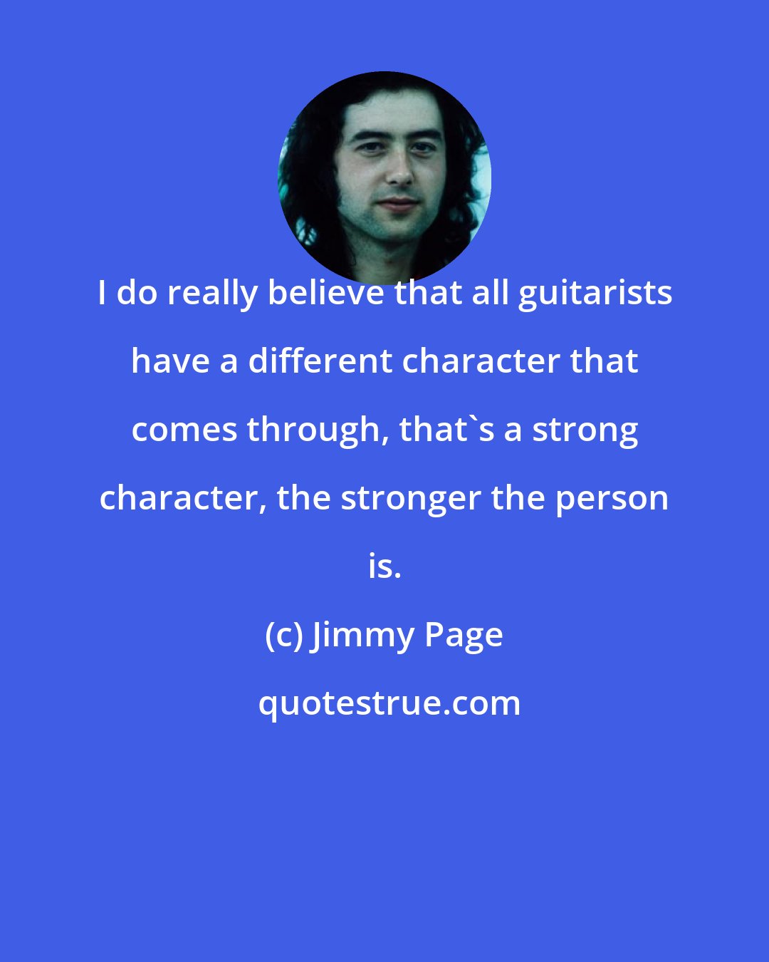 Jimmy Page: I do really believe that all guitarists have a different character that comes through, that's a strong character, the stronger the person is.