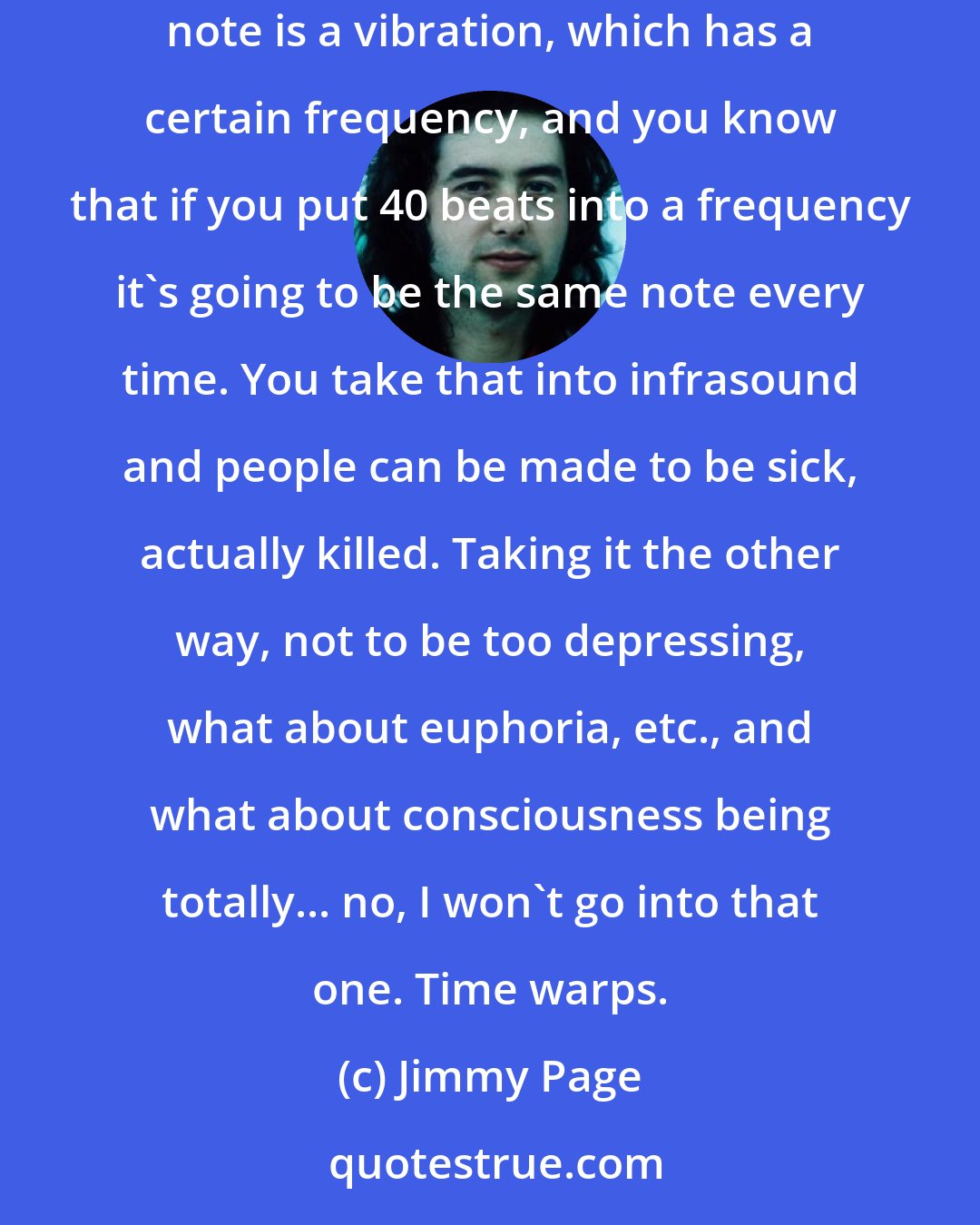 Jimmy Page: I don't want to get too dippy about all this. If you take the view of the scientist and everything is in a state of vibration, then every note is a vibration, which has a certain frequency, and you know that if you put 40 beats into a frequency it's going to be the same note every time. You take that into infrasound and people can be made to be sick, actually killed. Taking it the other way, not to be too depressing, what about euphoria, etc., and what about consciousness being totally... no, I won't go into that one. Time warps.