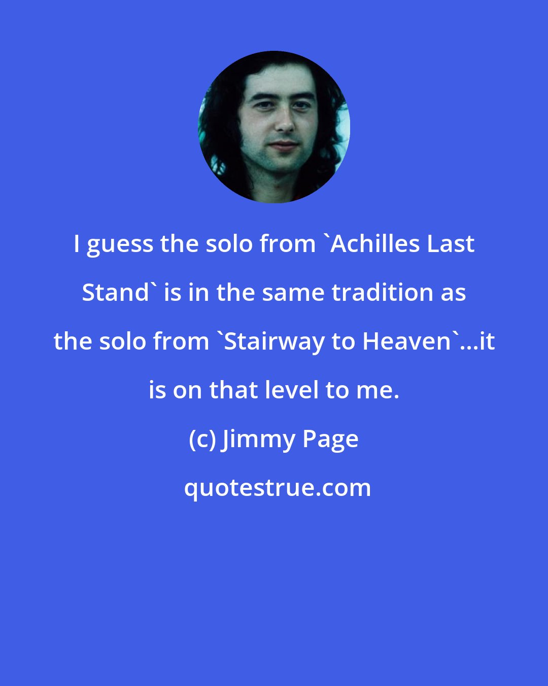 Jimmy Page: I guess the solo from 'Achilles Last Stand' is in the same tradition as the solo from 'Stairway to Heaven'...it is on that level to me.