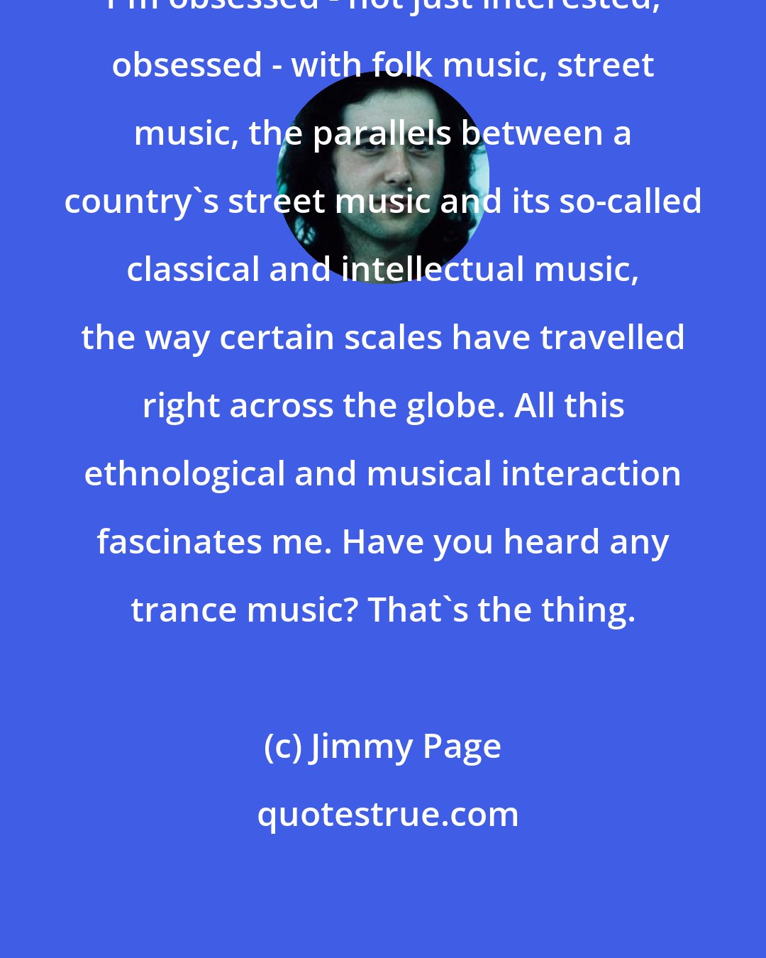 Jimmy Page: I'm obsessed - not just interested, obsessed - with folk music, street music, the parallels between a country's street music and its so-called classical and intellectual music, the way certain scales have travelled right across the globe. All this ethnological and musical interaction fascinates me. Have you heard any trance music? That's the thing.