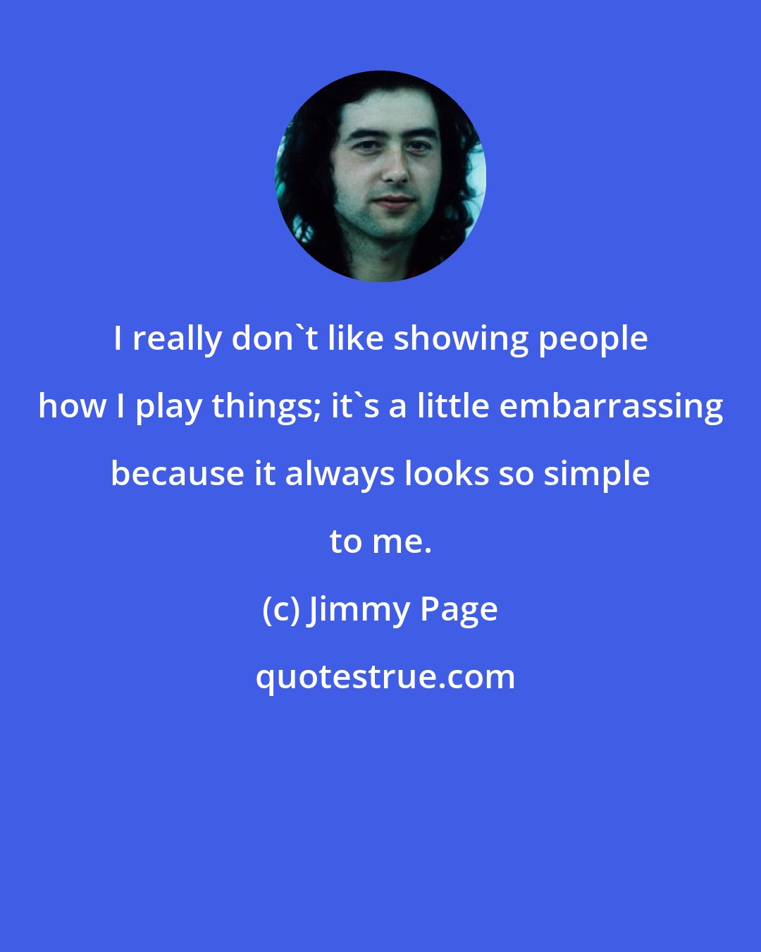 Jimmy Page: I really don't like showing people how I play things; it's a little embarrassing because it always looks so simple to me.