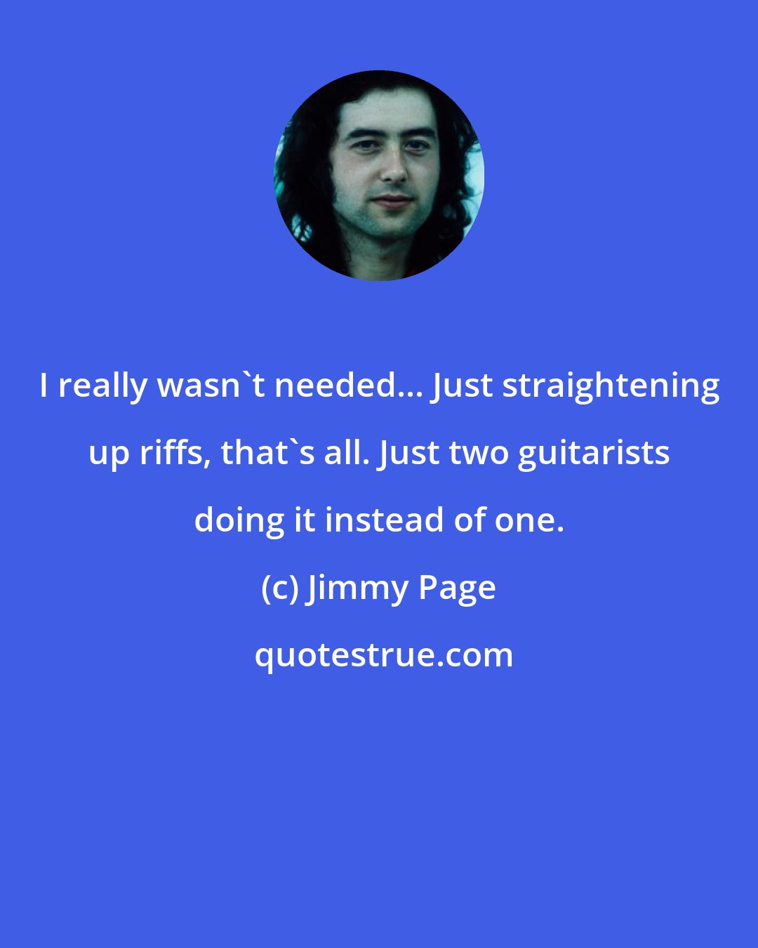 Jimmy Page: I really wasn't needed... Just straightening up riffs, that's all. Just two guitarists doing it instead of one.