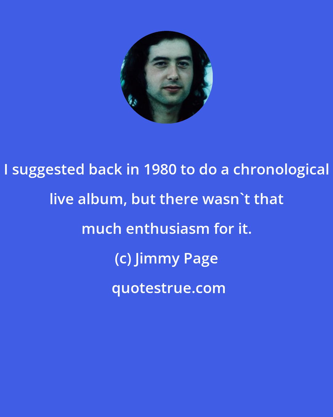 Jimmy Page: I suggested back in 1980 to do a chronological live album, but there wasn't that much enthusiasm for it.