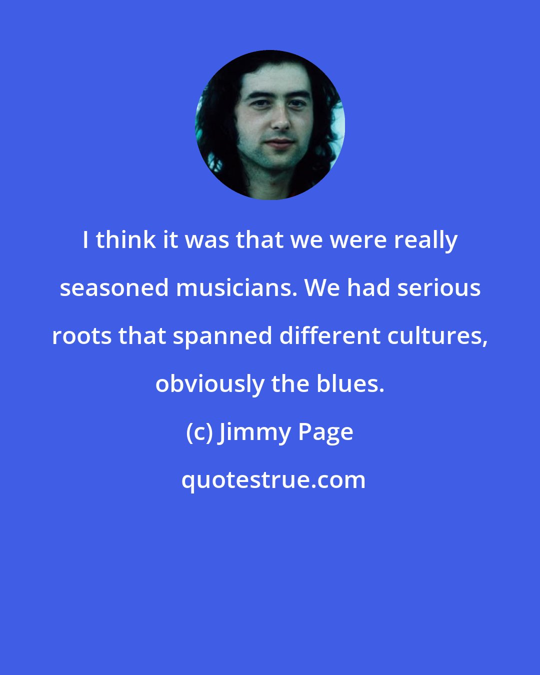 Jimmy Page: I think it was that we were really seasoned musicians. We had serious roots that spanned different cultures, obviously the blues.