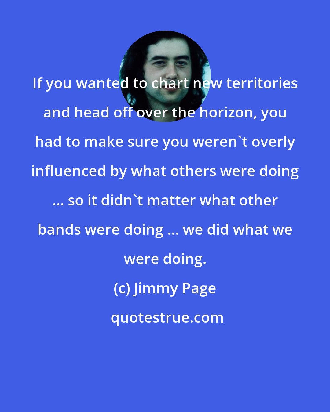 Jimmy Page: If you wanted to chart new territories and head off over the horizon, you had to make sure you weren't overly influenced by what others were doing ... so it didn't matter what other bands were doing ... we did what we were doing.