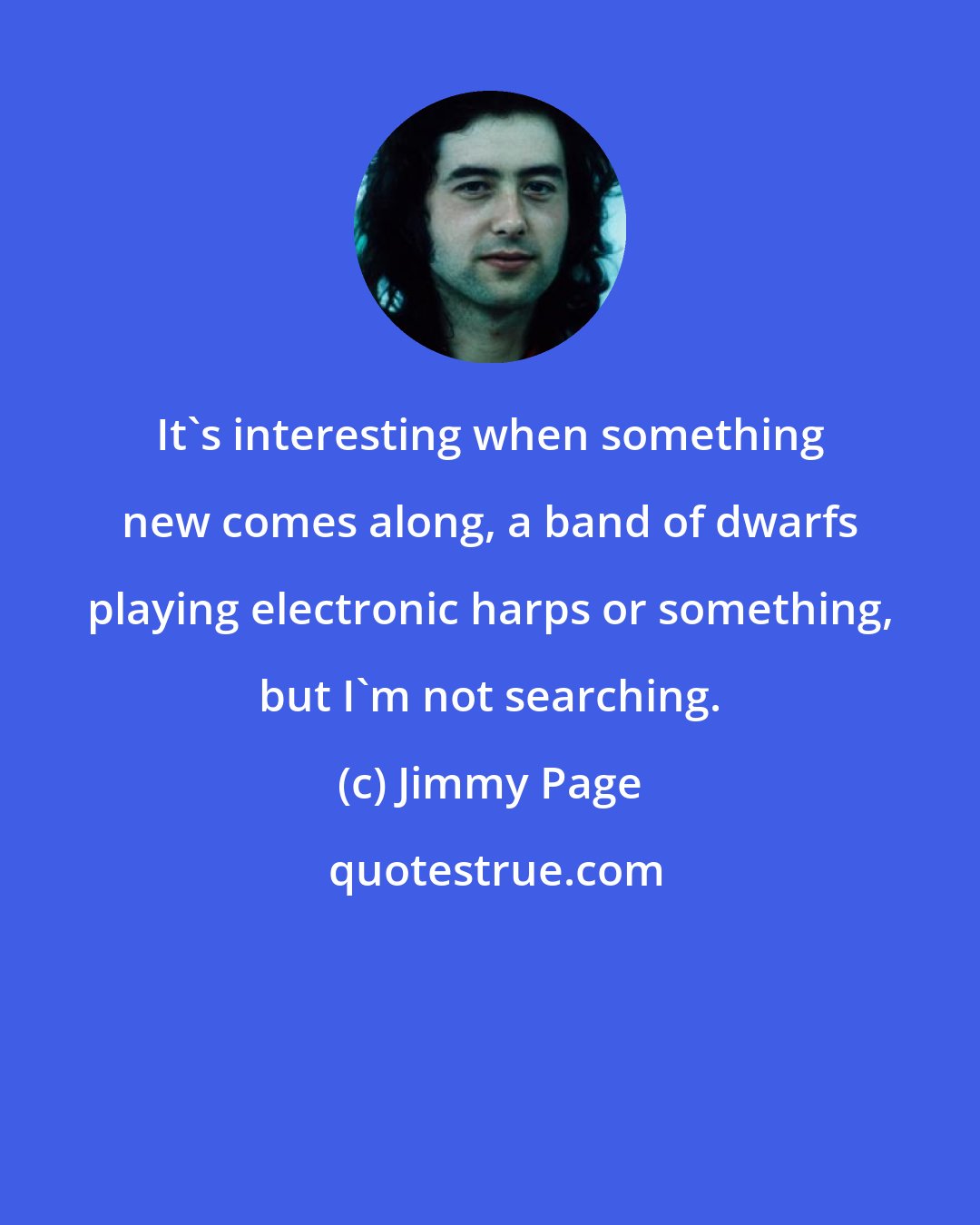 Jimmy Page: It's interesting when something new comes along, a band of dwarfs playing electronic harps or something, but I'm not searching.