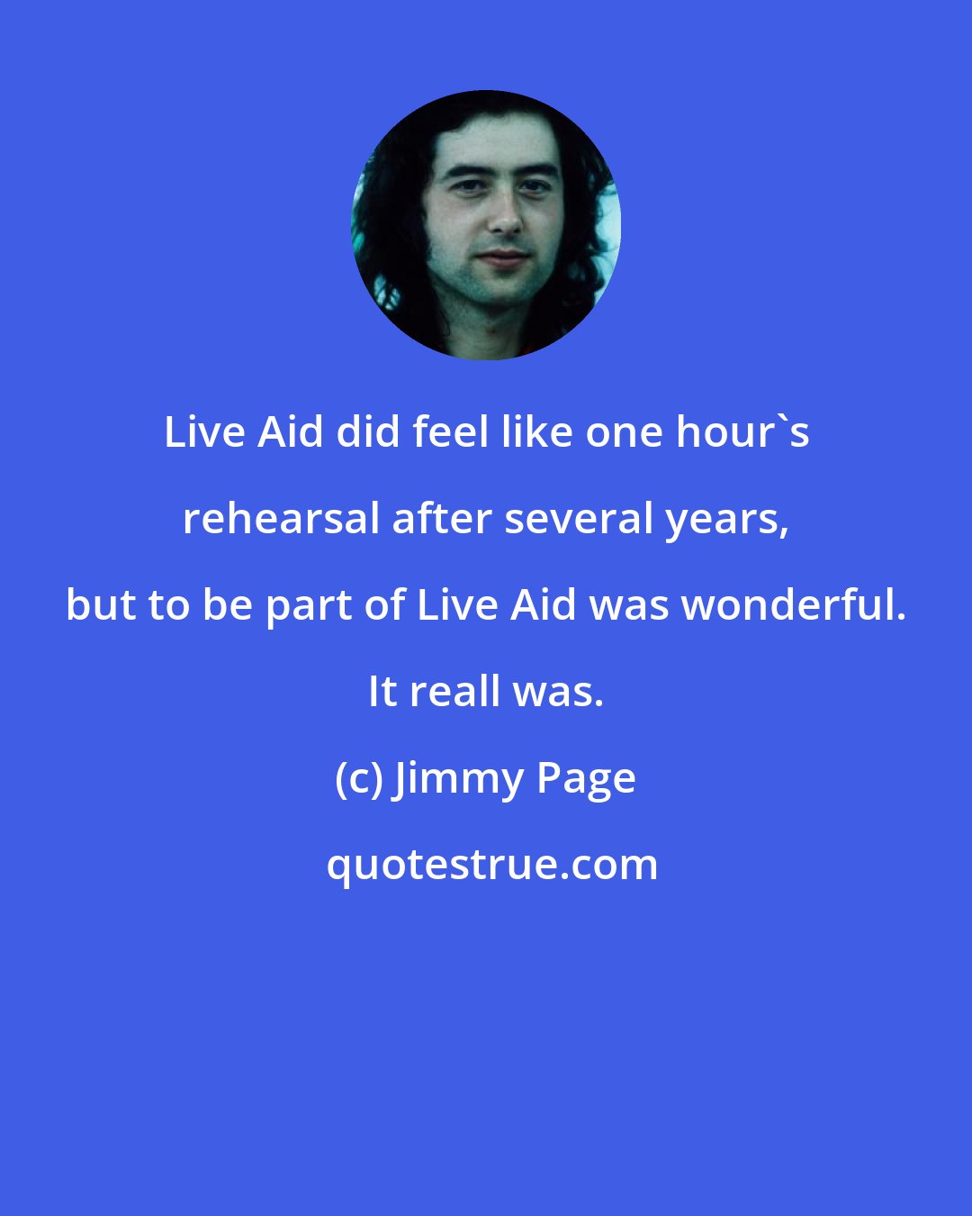 Jimmy Page: Live Aid did feel like one hour's rehearsal after several years, but to be part of Live Aid was wonderful. It reall was.