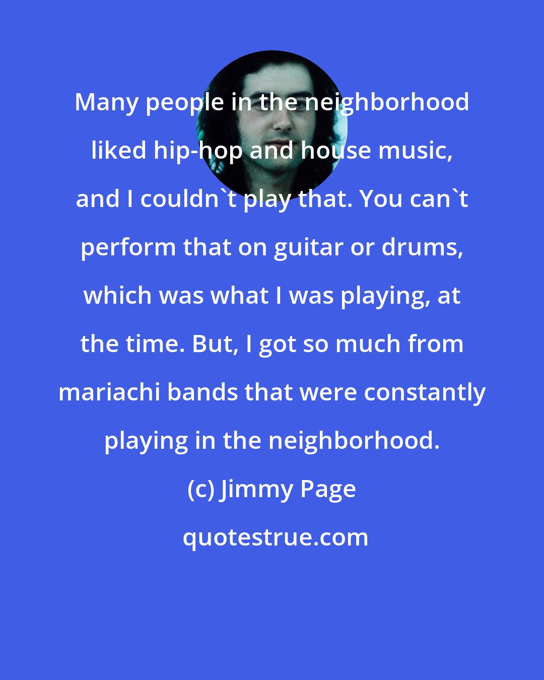 Jimmy Page: Many people in the neighborhood liked hip-hop and house music, and I couldn't play that. You can't perform that on guitar or drums, which was what I was playing, at the time. But, I got so much from mariachi bands that were constantly playing in the neighborhood.