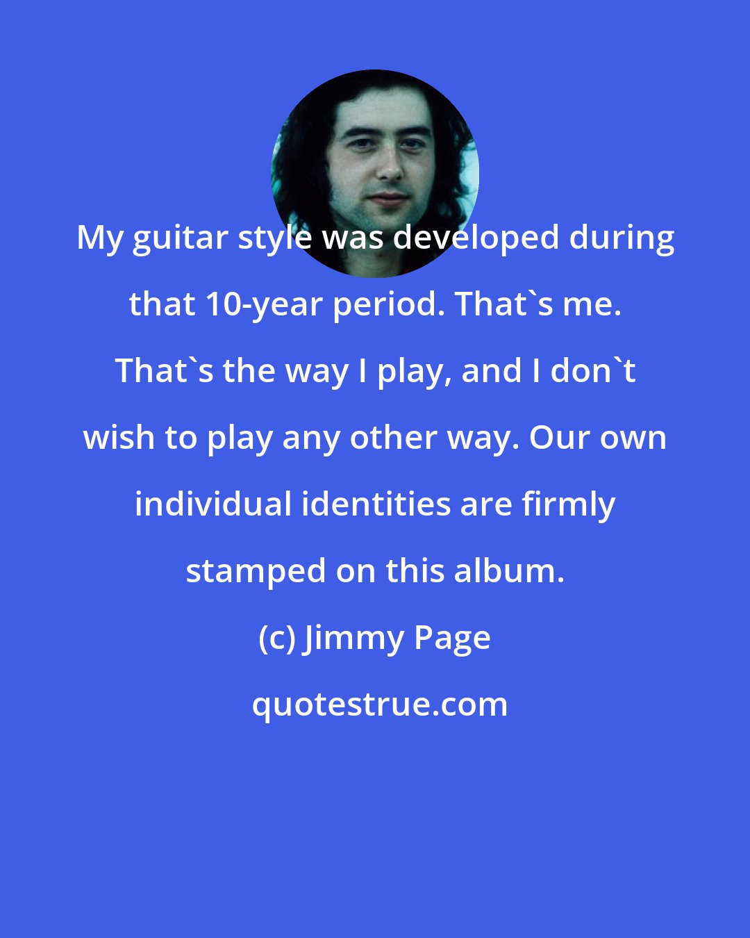 Jimmy Page: My guitar style was developed during that 10-year period. That's me. That's the way I play, and I don't wish to play any other way. Our own individual identities are firmly stamped on this album.