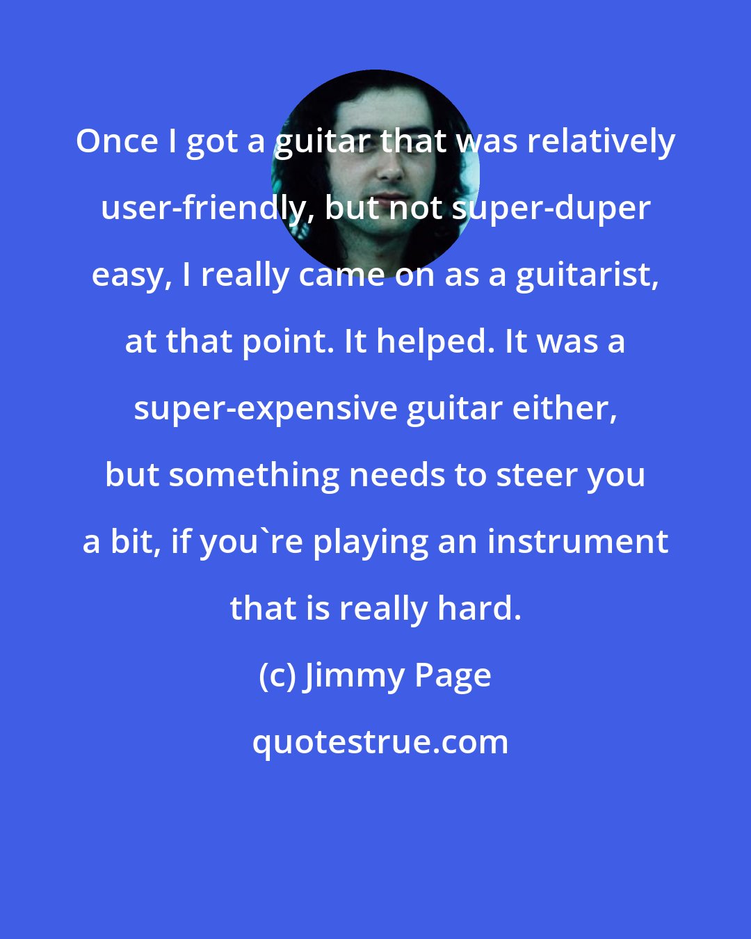 Jimmy Page: Once I got a guitar that was relatively user-friendly, but not super-duper easy, I really came on as a guitarist, at that point. It helped. It was a super-expensive guitar either, but something needs to steer you a bit, if you're playing an instrument that is really hard.