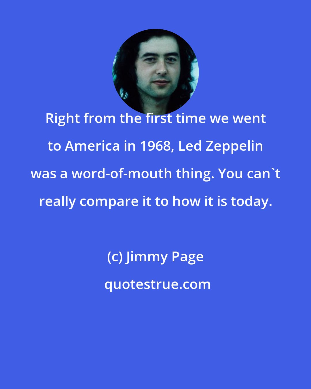 Jimmy Page: Right from the first time we went to America in 1968, Led Zeppelin was a word-of-mouth thing. You can't really compare it to how it is today.