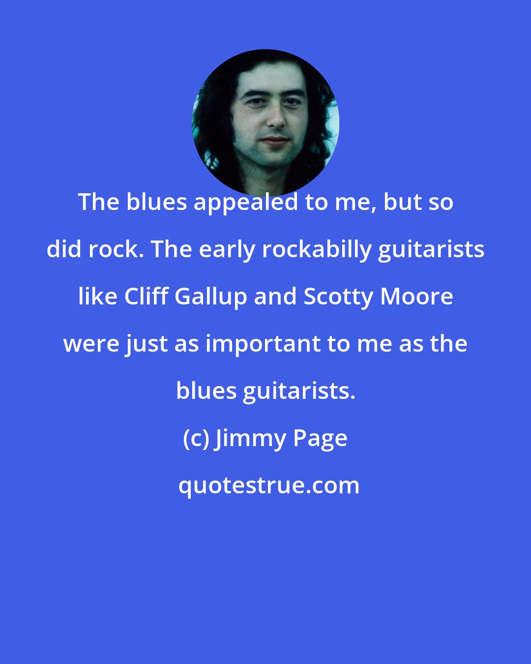 Jimmy Page: The blues appealed to me, but so did rock. The early rockabilly guitarists like Cliff Gallup and Scotty Moore were just as important to me as the blues guitarists.