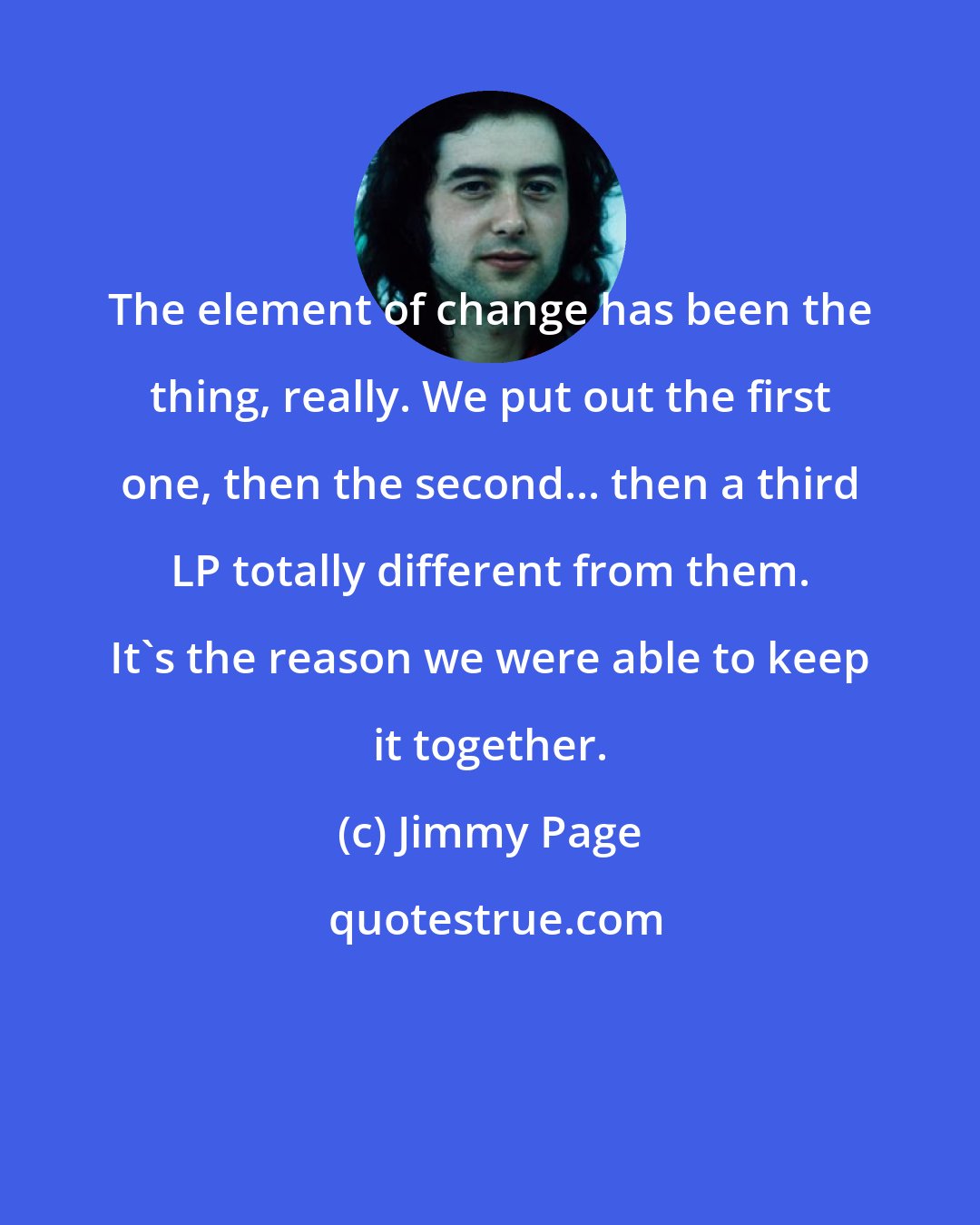 Jimmy Page: The element of change has been the thing, really. We put out the first one, then the second... then a third LP totally different from them. It's the reason we were able to keep it together.