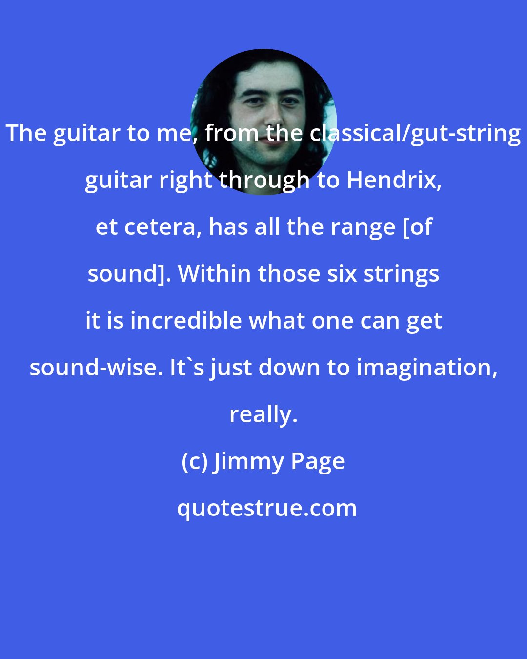 Jimmy Page: The guitar to me, from the classical/gut-string guitar right through to Hendrix, et cetera, has all the range [of sound]. Within those six strings it is incredible what one can get sound-wise. It's just down to imagination, really.