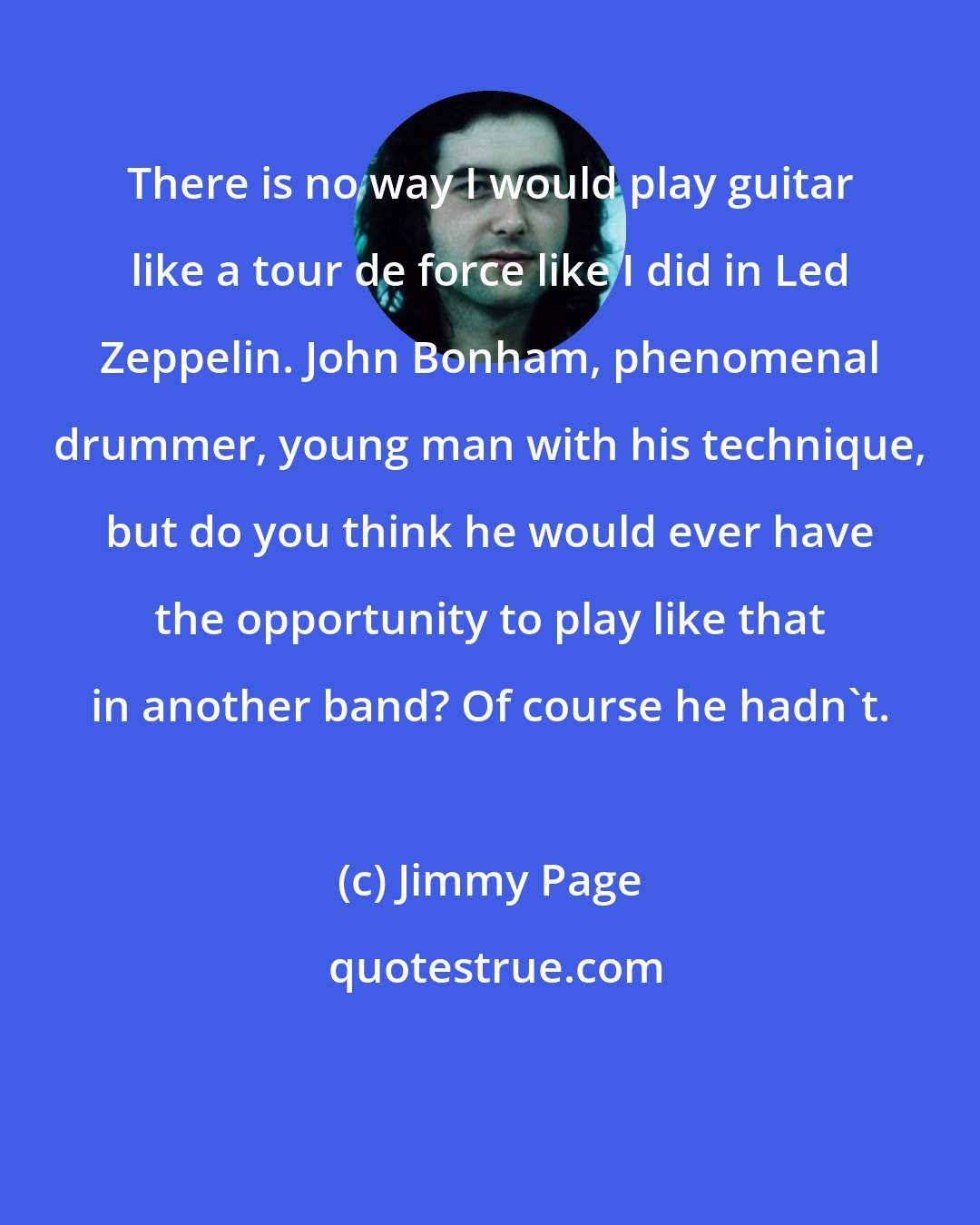 Jimmy Page: There is no way I would play guitar like a tour de force like I did in Led Zeppelin. John Bonham, phenomenal drummer, young man with his technique, but do you think he would ever have the opportunity to play like that in another band? Of course he hadn't.