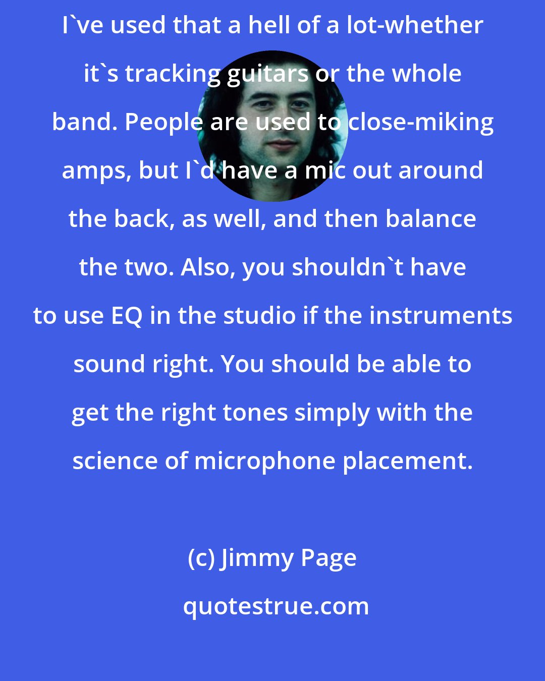 Jimmy Page: There's a very old recording maxim that goes, 'Distance makes depth.' I've used that a hell of a lot-whether it's tracking guitars or the whole band. People are used to close-miking amps, but I'd have a mic out around the back, as well, and then balance the two. Also, you shouldn't have to use EQ in the studio if the instruments sound right. You should be able to get the right tones simply with the science of microphone placement.